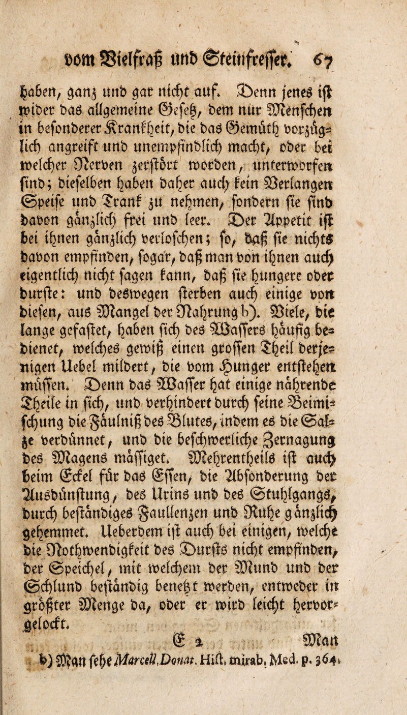 com SStelfrdfj unb 6feüifceffer. 6y |a6{H, gottj unb gat ntcf)t auf. !Öemt jenes ijl wiber t>aö. allgemeine @efe£, bem nur SOienfchen in befonberer Ärattf heit, bie bas ©emüth bor$üg* lief) angretft unb unempfmbltcf) macht, ober bet welcher CRerbm jetftöi* worben , unterworfen; ftnb; btefelben haben ba^er and) fein Verlangen ©peife unb $rartf $u nehmen; fonbern fte ftnb haben gänzlich frei unb feer* ©er Appetit iff bet ihnen gänzlich berlofcfjen; fo, baf fte mcf)t$ babon empfttben, fogar, baf man bon ihnen aucf) eigentlich nicht fagen bann, baf fte bunkere ober burfte: unb beswegen jlerben auch einige Port biefen, aus Mangel ber Olahrung b). Sötelc/ bte lange gefaftet, haben ftef) beS Söaffers häufig he* bienet, welches gewtf einen groffen $heil berje? tilgen Uebel mtlbert, bie bom junger entfielen muffen, ©enn baS 5ßaffer hat einige nafnenbe 2hrile in ftch, unb berhtnbett burd) feine S3eimi^ fdjttng bte^aulntf bes5Mutes,inbemeS bte@afc |e berbünnet, unb bte befchwetltche S^nagun^ beS füJtagenS mafftget, SJiehtentheilS ifl aud) beim ©cfel für bas @ffen, bte Tlbfonberung ber 2fttSbimjhtttg, beS Urins unb beS ©tuhlgangs, burd) befianbtgeS ^auUen^en unb 9tuhe gan^ltdj) Hemmer* Ueberbem ijt auch bet einigen, weicht bte SRothwenbigfeit bes ©urfis nicht empftnbett, ber ©petchel, mit weld)em ber SJhmb unb ber ©cf)iunb beglaubig bene|t werben, entweber in größter Stenge ba, ober er wirb leicht herbor^ .gelocht, ($ i SEftart b) C0?gtt fehe MärceÜ,D<inat, Hilf* tniiab. jMed. p. 364*