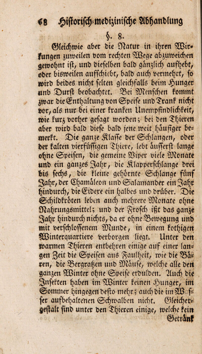 €8 StöfjanMung $. 8- ©(etcJjmie aber bte Sftatut tn ihren SBit* Jungen ptPeilen Pom regten SBege afyutpetcbett gewohnt tjt, unb biefelben batb gcm^ttd) aufhebt, ©bet bisweilen anffc£>tefct, halb au cf) Permehtt, fo tmrb beibeS nicht fetten gleichfalls beim junget «mb ©utfl beobachtet* Set 3Jtenfd)en fornmt $war bie (Enthaltung Pon©peife unb?ranf nicht por,alS nur bet einet franfen Unempftnbltchfeit, wie fut$ Potbet gefaxt worben; bet ben Spieren aber wirb halb btefe batb jene trett ^auftger be= merft. ©ie gan,3e Älaffe ber ©drangen, ober ber falten Ptetfitfitgen Spiere, lebt atifferfl tauge c^ne ©petfen, bte gemeine ®iper Ptele Sftonate unb etn ganzes 3ahr, bie Älapperfd)lange bret bis fect)S, bte Heine gedornte ©d)lange fünf gabt/ ber Shamaleon unb ©afamanber ein Saht btnburcbf bie ©bepe ein halbes unb btüber. ©ie @d)ifbfroten (eben auch mehrere SWottate ohne ü^abrungSmittet; unb ber §rofct) ißt bas gan$e gabt b^burd) nichts, ba er ohneSemegung unb mit berfchtoffenem SQZunbe, in einem fotogen 5öinterquartiere Perborgen liegt* Unter bett mannen 26^en entbehren einige auf einer tarn gen geit bie ©petfen aus §au%tf,. wie bie ScU ren, bie Sergra|en unb SDtaitfe, weld;e alle bert ganzen 333inter ohne ©peife etbulben. Ttuch bte Snfeften haben tm SBinter feinen junger, tut ©ommer hingegen beflo mehr; auch bte it« SEß-fs fet aufbebatte'nen @d)tpalben nicht* ©feichetv geflaft finb unter ben ?bterm einige, welche fein ©etrattf