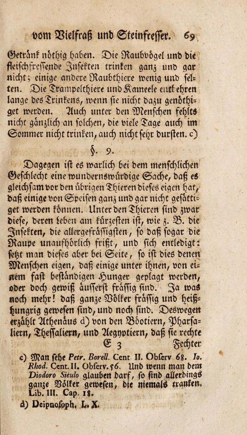 ©etranf not&ig 6a6ett* ©ie Slaubboget unb bte fktfcfyftejTenbe Snfeftcn trtnfen gan^ ttnb gac ntd)t; einige anbere 9$au6tfrtere wenig unb fefe ten. ©te $pamp elftere unb Ämneete entf efcren lange beäSrtn&nö, wenn fte ntcf)t bagu genot^U get werben. 2lud) unter ben SDlenfcben fe^to mcf)t ganj(td) an feieren, bte biete $age and) im ©ommet nicf)t trtnfen, auef) niofyt fe^r burjlen. c) §. 9. ©agegen ijl eö wartief) bei bem menfct)ttcf)ett ©efd)ted)t eine wunbernswittbige ©acf)e, ba£ e£ g(eid)fam bot ben übrigen gieren biefeö eigen i^af, bafj einige ben ©peifen gan$ unb gar ntcf)t gefatti= get werben föntten. Unter ben gieren ftnb $war fciefe, bereu leben am für^efien ijl, wie $. 35. bte 3nfe£ten, bte atlergefrajTigjlen, fo ba$ fogar bte ÜKaupe unaufhörlich frtfjt, unb fidj enttebigt: fe^t man btefeß aber bei ©eite, fo ijl bteS benen SJfenfcfyen eigen, ba$ einige unter ihnen, bon eis it£m fajl beflanbigen junger geplagt werben, ober bod) gewt£ attfferjl fraffig ftnb. 3a wa$ noch mehr! ba$ gan^e SMet fraffig unb heiß¬ hungrig gewefen ftnb, unb noch ftnb. ©e^wegett erjagt 'Jttbenauä d) bon ben 35oottent, $)hat;fas Item, Jfceffalierit, unb 2l^gbPtiern, ba£ fte rechte © 3 Rechter c) 95?att felje Petr. Bor eil. Cent II. Obfcrv 68. Jo. Rhod. Cent. II. Obferv. f 6. Unb wenn man bem Diodoro Siculo glauben barf, fo ftnb ajQferbmg^ gatt$e Golfer gewefen, bte tttemal$ trattfe«, Lib. III. Cap, 18 ä) Deipnofppht L*X»