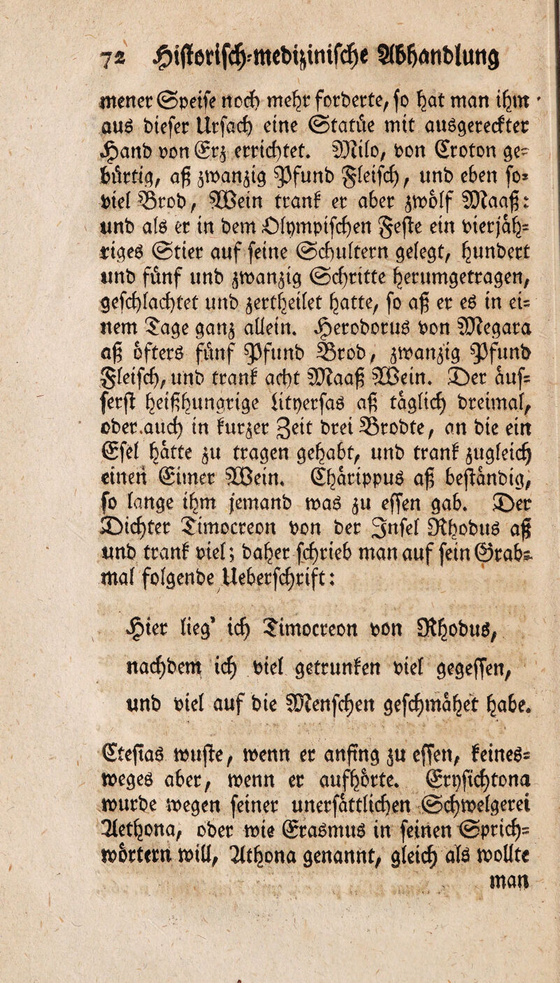 7* Sl&hmtblutig menet ©petfe noch mebt fotbette, fo bat man ibm ' auä btefet Utfach eine ©tatüe mit ausgetecftet Jjpanb ton ©tj ettichtet. SÖZilo, bon ©roton ge~ fcütfig, aß jmattjig ^Jfunb §letfch, unb eben fo* biel Stob, SBetn ttanf et abet <$molf SDZaaß: unb ate et in bem Ölpmpifchen gefie ein bietjab= riges ©riet auf feine ©cbultetn gelegt, bun*wt tmb fünf unb ^ran^ig ©dritte betumgettagen, gefchiachtet unb jettbeilef batte, fo a£ et e£ tu eU nem $age gan^ allein, Jfpetobotus bon SOZegata a$ oftetö fünf 93ftmb Stob, jmanjtg Q3funt> §leifch, unb ttanf acht 9JZaa£ SGBetn. ©et üuf- fetfl b^t6bwna(tige fitpetfaö afi täglich btetmal, obet.aucb in fut^et Seit btet Stobte, an bie eirt ©fei batte ^u ttagen geba&t, unb ttanf zugleich einen ©imet SBein. ©battppus afjl bejZanbig, fo lange ibm jemanb mag 511 effen ga6. ©et ©icbtet ©mocteon bon bet 3nfel ÜXbobug af tmb ttanf btel; habet fchtieb man auf fein ©tabs. mal folgenbe Uebetfcbtift: *£>iet lieg’ ich ?ünocteon bon Ol^obuö, nachbem ich biel gettunfen btel gegeffen, tmb biel auf bie SDZenfchen gefchmabet habe* ©feftag mufle, wenn et anfing ju effen, feinet megeö abet, menn et aufb&tte. ©tt)ftchtona mutbe megen feinet unetfattüchen ©chmelgetei 3letbona, obet mie ©tagmttg in feinen (Sprich' m&ttcm will, 2ithona genannt, gleich ate wollte man