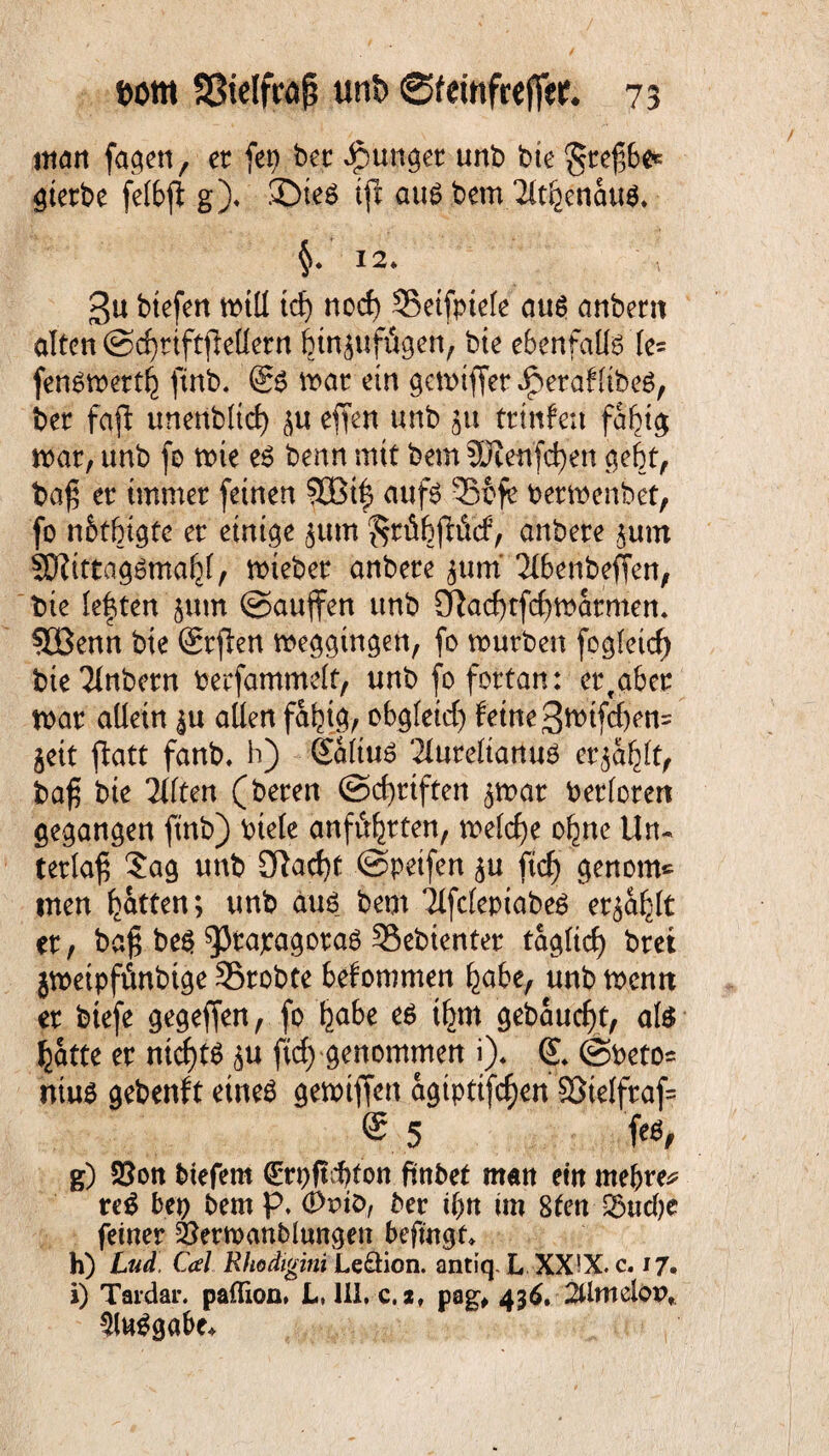 man fagen, er fet) ber Jpunger unb bie ^reßbe* gierbe felbß g). ©tes ijl aus bem 2ftfeenau$. §* 12» 3u biefen tt>tU tdj nod) Seifpiele aus anbern alten ©cßrtftßetlern binjufügen, bie ebenfalls te= fensmertb finb. @S mar ein gemiffer^peraflibeS, ber faß unenbltd) eßen unb 51t trtnfen fafßg war, unb fo toie es benn mit bem SWenfdjen gebt, baß er immer feinen 9Cßif aufs 33ofe bermenbet, fo n&tbigte er einige jum ^rübßitcf, anbere $um SKittagSma^l, mieber anbere jum Tlbenbeßen, bie lebten jutn ©außen unb £ftad)tfdfmarmem 3Benn bie (Srßen meggingen, fo mürben fogleid) bie^fnbern oerfammelt, unb fo fortan: erfaber mar allein allen fabtg, obgleid) feine 3nnfd)en= jeit ßatt fanb, h) Saltus TlurelianuS eqablt, baß bte litten (bereu ©ebriften jmar berlorett gegangen finb) Ptele anfü^rten, melcße ohne Un¬ terlaß Sag unb 9lad)t ©petfen ftd) genom* inen butten; unb aus bem TlfclepiabeS er^a^lt er, baß beS ^Srapagoras Gebienter taglicß bret jmetpffinbtge SSrobte befommen bube, unb mentt er biefe gegeßen, fo fyohe & tbm gebaucht, als batte er nichts $u ftd) genommen i). (L @Peto= nius gebenft eines gemtßen agipttfeßen 93telfraf= ®. 5 K g) 50on btefem €rpftd)ton ftnbet matt ein mebre* reS bep bem p. 0vtO, ber tf>tt im 8fett S$udK feiner Öermanblungen befmgf, h) Lud, Cal Rhodigini LeÖion. antiq. L XX!X. c. 17, i) Tsi’dar. paflion. L, III. c.i, pag# 436. 2Umelorv Ausgabe*