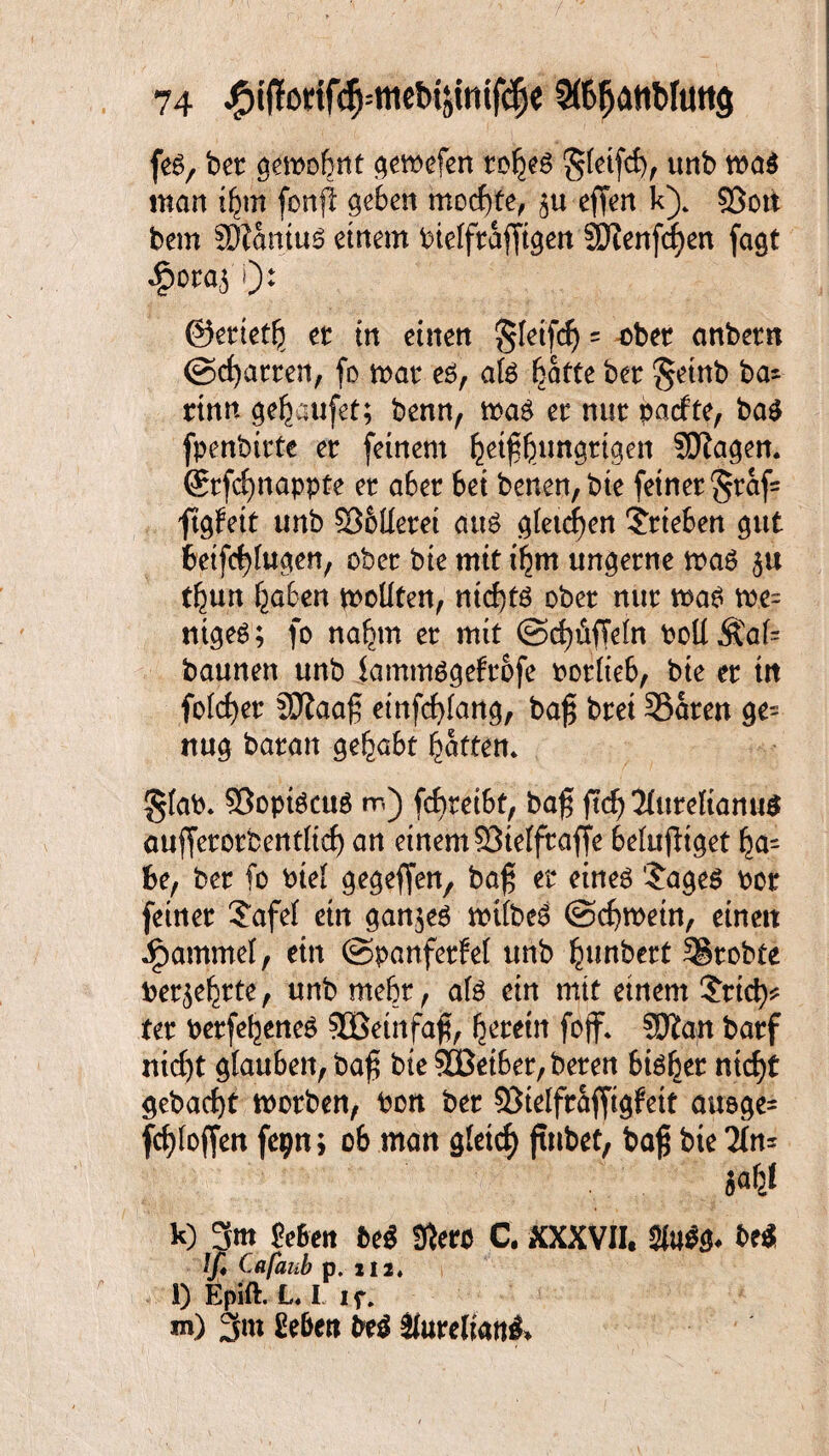 feg, ber $emo£mt gewefen rof^eg 'gfetfcf), unb wa$ man ifjjm fonp geben mochte, efferi k)„ §3ott bem SDtaniug einem bieifrafjtgen 3Dtenfcf)en fagt «£>ora$ i): ©erietl} et: in einen gletfd) = r>bet anbern (Scharren, fo n>at eg, a(g ^afte ber §einb ba~ rinn ge^aufet; benn, mag et: nur pacfte, bag fpenbirte er feinem fcetfföungrtgen SSJlagen. Srfcfynappte er aber bei benen, bte feiner §raf= ftgfett unb S36tlerei aug gietcfyen Trieben gut betfcfyhtgen, ober bie mit i^m ungerne mag 5« t^un f^aben mollten, ntd)tg ober nur mag m- ntgeg; fo nafjmt er mit ©Rüffeln PolIÄai= baunen unb fammggefrofe oorlteb, bte er ttt fokfyer SDlaaf etnfcfyfang, ba$ brei 33aten ge¬ nug baratt gehabt Ratten. §fab. ©optgcug m) fcbreibt, ba$ jtd) 2(urefiattu$ auffctorbentiicf) an einem SMfraffe belufltget be, ber fo bte{ gegeffen, ba£ er eineg $ageg bor feiner ?afef ein gan$eg mtfbeg ©cfymein, einett ipammel, ein ©panferfel unb Rimbert Probte ber^rte, unb mehr, afg ein mit einem £ttd^ ter berfebeneö SBeinfa^ ^eretn foff* Sftan barf nid)t Rauben, ba$ bte SÜBetber, beren big^er niet)t gebacf>t morben, Pott ber ?3telfrafftgfett auoge= fcfyloffen fcpn; ob man g(etcf) jtnbet, baf$ bte 2In= k) 3m Mett bei fßero C. XXXVII, $iu$g* bei (/♦ Cafaub p. m. l) Epift. L« I 1 f. *n) 3m geben bei $turelwti&