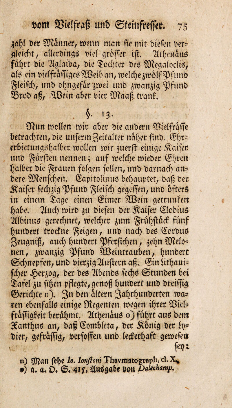 $ahl ber bannet, menn man fte mit btefen ber= gleicht, alletbings btel groffer ift. Tltbenaus führt bte 21glatba> bte ?od)ter bes ?DlegalocliS, als ein Ptelfraffiges30ßetb an, melche^molfspfunb gletfd), unb ohngefarjmei unb ^man^tg fjfunb §5rob aß, Söetn aber tuet ?0laa| tranf. . §• 13- ülun tollen mit aber bte anbern ©telfraffe betrachten, bte unfermZeitalter naher ftnb. @ht= erbtetungsbalbet moüen mir juotfl einige Äatfer unb dürften nennen; auf meld)e mteber (Streit halber bte grauen folgen foüen, unb barnaci) an= bere SJienfcfyen. Sapttoltnus behauptet, baf ber Äaifet fedjjig^Jfunb gleifcf) gegeffen, unb öfters tu einem '-Jage einen ©mer 30ßein gettunfert habe* 21ud) mtrb ^u btefen ber Äaifer Slobtus 21l6innS gerechnet, meldet jum gtühflütf fünf hunbert troefne geigen, unb nad> bes Sorbits geugntf, aud) bunbert gjferftd)en, $ehn SOTelo^ iten, jman^tg ^funb 333etnttauben, l^mbert ©djnepfen, unb bierjig'ilujietn a§. Sin iithaut= fefer Jjper^og, ber bes Tlbenbs fecfys ©tunben bet Jafel ^u ftfen pflegte, genoß bunbert unb breifftg @ertd)te n)* 3n ben altern 3tib^unberten mä¬ ren ebenfalls einige Siegenten megen ihrer Söiel« fraffigfeit berühmt. TlthenauS o) führt aus bem 3£anthus an, baß Sombleta, ber Äonig ber fy» hier, gefrafjtg, berfojfen unb lerferhaft gemefet* n) Siftatt fefje lo. lonftoni Thavmatograph> ct. X* •) <u at £>♦ ©♦ 4if* Ausgabe oon Paiuhawp.