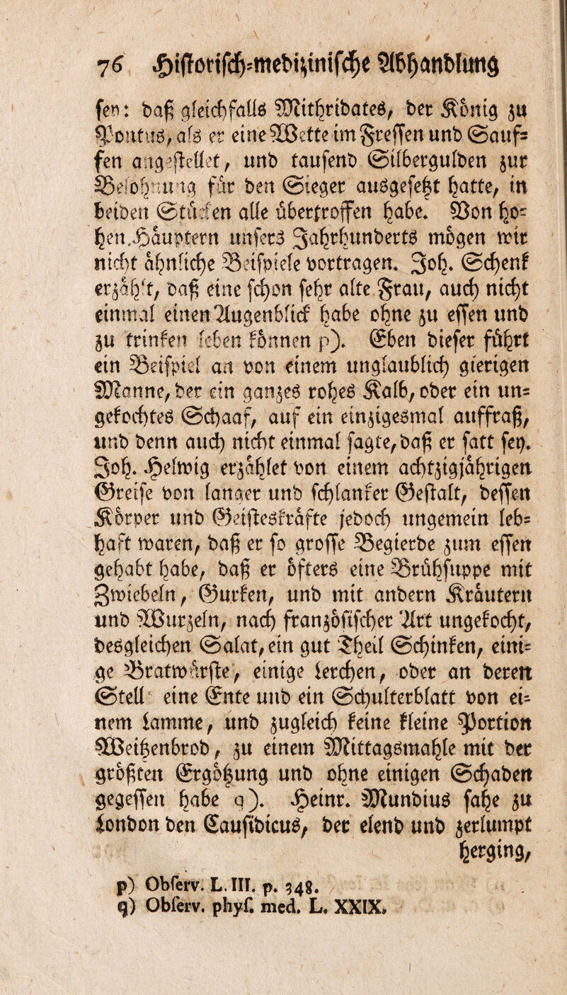 fer>: baß gleichfalls ?Ü?tt6rtbate6/ bet Äontg z# SPotttuö, afä et eineSBctte im Steffen unb (Sauf* fen angejMlet, unb taufenb ©tlbetgulben zur SSeioßrtung fit ben (Sieget auSgefe|t ^atte, in beiben ©tiefen alle fibetftoffen ßabe. 93on ßo- ßen.ibauptetn unfetS 3aßthunbettS mögen mit nicC>t aßnltcf>e Seifpfefe botttagen. 3°ß* ©eßenf erjagt, Daß eine feßon feßt alte §m\f aueß ntef)t einmal einenTlugenbiicf habe oßne zu effenunb ZU trinfen leben fännen p). Sben biefet fißtt ein SSeifpiel an bon einem unglaublich gierigen Spanne, bet ein ganzes roßeS 5?alb,obet ein un= gefochteS ©cßaaf, auf ein etnztgesmal aufftaß, unb benn aueß nicht einmal fagte,baß et fatt fep. 3*>ß* ipefaug erjaßfet bon einem achtzigjährigen ©reife bon lanaet unb feßlanfet ©eftalt, beffen Ä&tper unb ©eiftesftafte jeboeß ungemein leb= ha Ft toaten, baß et fo gtoffe Segtetbe zum effen gehabt ßabe, baß et oftetS eine SBrüßfuppe mit gmtebeln , ©utfen, unb mit anbetn Ätautetn unb SOBurzeln, nach ftanzoftfeßet ‘iitt ungefoeßt, besgleicßen @alat,ein gut jßeil ©cßtnfen, etni= ge 2Ötaftt>Stfie, einige letcßen, ober an bereit ©teil eine ©nte unb ein ©cßuftetblatt bon ei¬ nem lamme, unb zugleich feine Heine ^Jotticn siBetßenbtob, zu einem SDHttagSmaßle mit bet größten ©tgoßung unb ohne einigen ©cßabert gegeffen habe q). Jg>etnt. SÖlunbtuS faße zu ionbon ben SaufibtcuS, bet elenb unb zerlumpt ßerging, p) Obferv. L.IIT. p. 548. q) Obferv. phyf. med. L, XXIX,