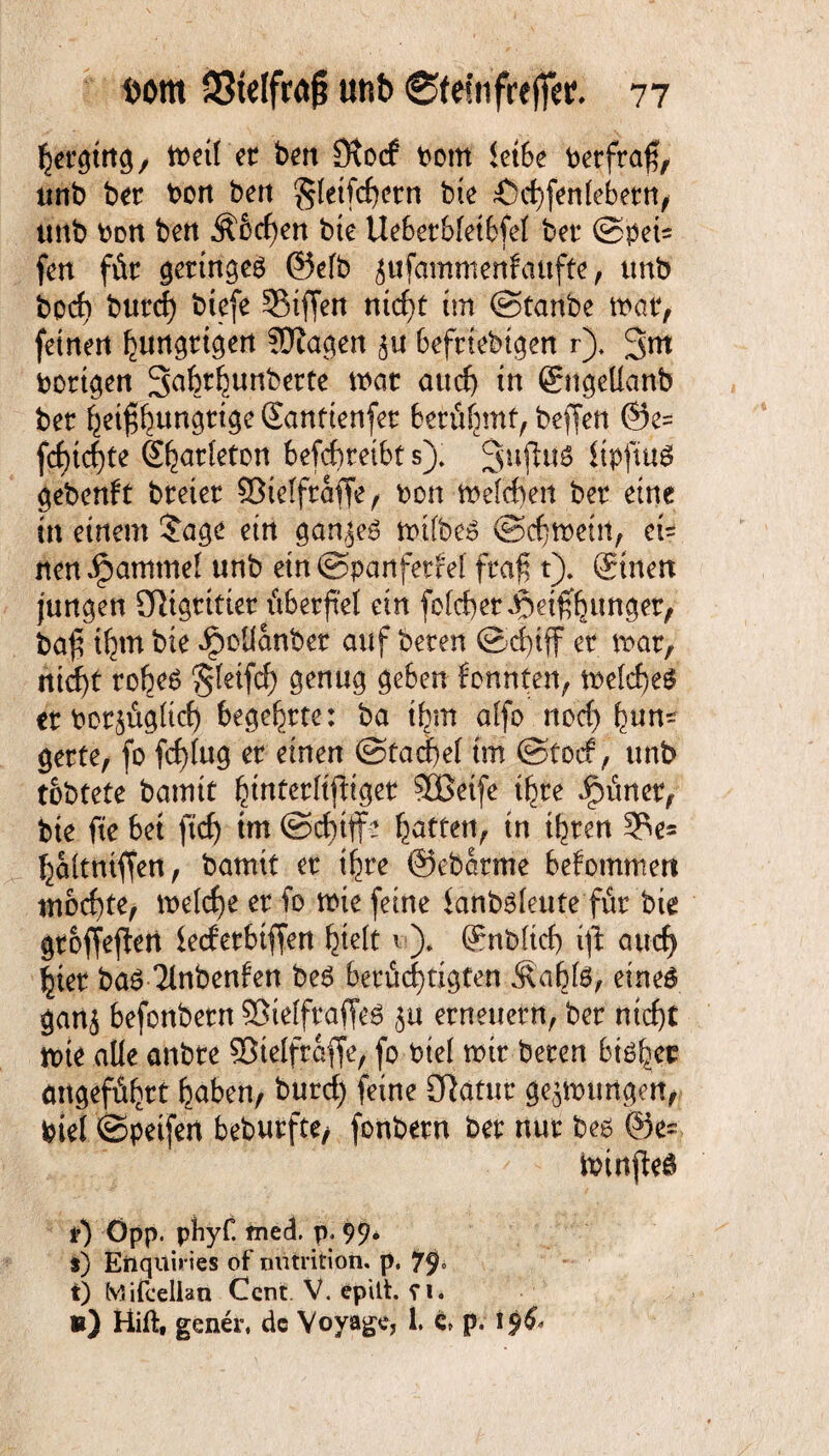 hergütg, tt>ctl et ben Otocf bom ietSe berfra$, unb ber bon ben gleichem bie Ächfenfebern, unb bon bert $6cf)en bte Ueberbfetbfef bet* ©pei= fen für geringes ©efb ^ufammenfaufte, unb bocf) burcf) btefe SMffen nicf)t trn ©taube war, feinen hungrigen SÜiagen 5« befrtebtgen r). 3m borgen Sabt^uriberte tbat au cf) in ©tgelfanb ber heißhungrige Santtenfer berühmt, beffen ©e= fdf)tcf)te (Sharfeton betreibt s). 3ußuS itpjtuO gebenft breter SBieffraffe, bon welche« ber eine in einem £age ein wtfbeS ©chweüt, ci= iten ipammef unb etn©pa«ferM fraß t). ©nett jungen 91igritier überfiel ein fofcber Jpeif^unger, baß ihm bte ipolfanber auf beten ©c|iff er mar, nid)t rob^ ‘gteifcf) genug geben fonnten, tt>efrf>eö etborjügltcf) begehrte: ba ibm affe noch hum gerte, fo fcf)fug er einen ©tacket im ©toef, unb tobtete bamtt hmterftfitget SBetfe ihre Jjpüner, bie fte bet fief) im ©cf)iffe batten, in ihren 3?e= baitntffen, bamtt er ihre ©ebarme bekommen mochte, melc^e er fo wie feine fanbsfeutefür bte groffejtert lecferbtffen hielt * )* ©nbfich ift auch hier baS Tfnbenfen beS berüchtigten Äabte, eines gan$ befonbern SÖielfraffeö ju erneuern, ber nicht wte alle anbre SStelfraffe, fo bief wir beren bishec angeführt haben, burcf) feine Olatur gezwungen, bief ©petfert beburfte/ fonbern ber nur bes ©es toirtjieö Öpp. phyf tned. p. 99* s) Enquiries of mitrition. p. 79» t) Mifcellan Cent V. epitt. ei. «) Hift, gener, de Voyage, 1. c* p. 19&