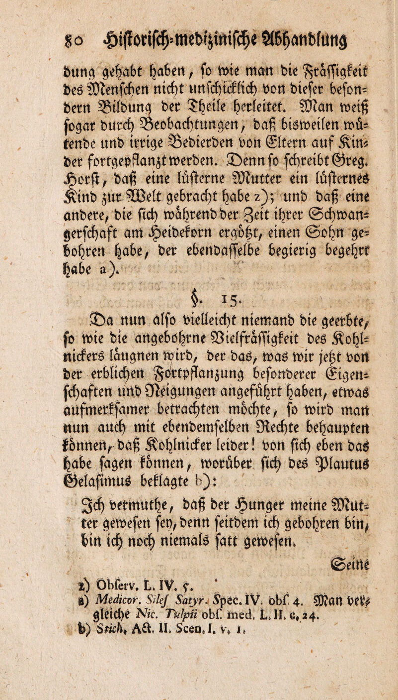 buna gehabt fjafcen, fo wie man bi« '^räfTiafeit beö sb^enfcf>en nicht unfchuiltch \>ort biefer befon- beim ©tlbuttg bet $^etfe Verfettet. SOZan meiß fogat buttf) ^Beobachtungen, baß bisweilen wfU tenbe unb trrtge Söebtetben bon ©fern auf §im bet fortgepflanjtWetben. ©ennfo fchtetbt@teg. JP>otß, baß eine Itißetne äJfuttet ein lüßetneS Äinb jütSOBrit gebracht ^a6e z); unb baß eine anbete, bie ftd) wabtenbbet Seit tßret ©chwan= getfchaft am Jjbetbeforn ergoßt, einen ©obn ge= boßren ßabe, bet ebenbaffelbe begierig begehrt habe a)> i *5- ©a nun affo bteüeicßt niemanb bie geerbte, fo tbie bie angeboßtne SSteffraffigfeit beö ^oßl= nicferS (augnen Wirb, ber bas, was mir jeßt bort ber erblichen Sdttpflan^ung befonberer ©gen- fcßaften unb Steigungen angeführt ßaben, etwas aufmetffamet betrachten mochte, fo wirb matt ttun auch mit ebenbemfelben Siechte behaupten f6nnenrbaß Äoßlnicfet letber! bon ftcf) eben bas habe fagett fonnen, worüber ftch bes ^piautuS ©elafünus befragte h): 3ch betmutße, baß ber junger meine SDZut* ter gewefen fep, benn fettbem ich geboßren bin, bin icß noch niemals fatt gewefem ©eine t) Öbferv, L. IV. f. ä) Medicor. SileJ Satyr. 5*pec. IV. öbf 4, CüiCW PetV gleiche Nie. Tulpii öb£ rned, LJI, Q« i4.