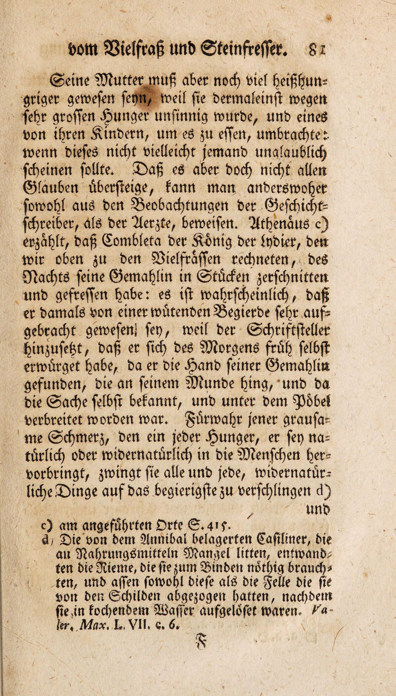 ftorn SStelfraj; uttb 0fetnfre(Te^ 8 x ©ettie SWuttenpu# abet nocf) btel hetffäun* gttget gemefen fepn, tt>etl fie betmaleinft megett febt gtoffen Jpunget unftnnig mutbe, unb etneö bon töten Äinbetn, um eö ju effen, umbtacfytet menn btefeS rttcf)t bielleicfyt jemanb unqlaubltcf) fcbeinen foüte* ©ajj eö aber bocfj nicf)t allen ©tauben öbetfteige, fann man anbetömo^et fomobl au3 ben ^Beobachtungen bet ©efcbtcfjts fcfytetbet, ate bet ‘ilet^fe^ bemeifen* $tbenau6 c) et^a^It, baf$ Somblefa bet Äontg bet lt)btet, ben mit oben ^u ben S3telftaffen tecbneten, beö £ftacf)tg feine ©ema^Itn in (Sfdtfen jetfd)nitten unb ^efteffert babe: e$ tfl mahtfd)etnltd), ba§ et barnafö bon einet wittenben 35egietbe fe^t aufs gebracht gemefen] fep, metl bet @cf)tiftjMet ^in^ufe|t, ba£ et ftd> be6 SKotgens frtffj fefbfl etmfitget habe,. ba et bie ipanb feinet ©emahlin gefunben, bie an feinem ?Dtunbe hing,'unb ba bie @ad)e fetbfr befannt, unb unfet bem betbtettet motben roat* ^ütma^t jenet gtaufa^ me ©cfymetä, ben ein jebet ipunget, et fet> na^ tüt(tcf) obet mtbetnatürlicf) tn bie SDZenfcöen fyev* botbt ingt, jmingt fte alle unb jebe, mibetnatüts ltcf)e£)tnge auf ba$ begiettgfteju betfd)ltngett d) z unb c) am angeführten Drte d) Sie t>on bem Slnntbal belagerten <£aftliner, bte au Sftabrungämitteln Mangel litten, entmann ten bie Oriente, bie fte ^um SBinben notfng bvaud)* ten, unb affen fotoobl biefe al£ bie fieUe bie fte Don ben©d)ilben abgewogen batten, nacbbent jtegn fod?enbem Raffet aufgelofef waten* V*- A'jtax* Li Vif» c» 6* $