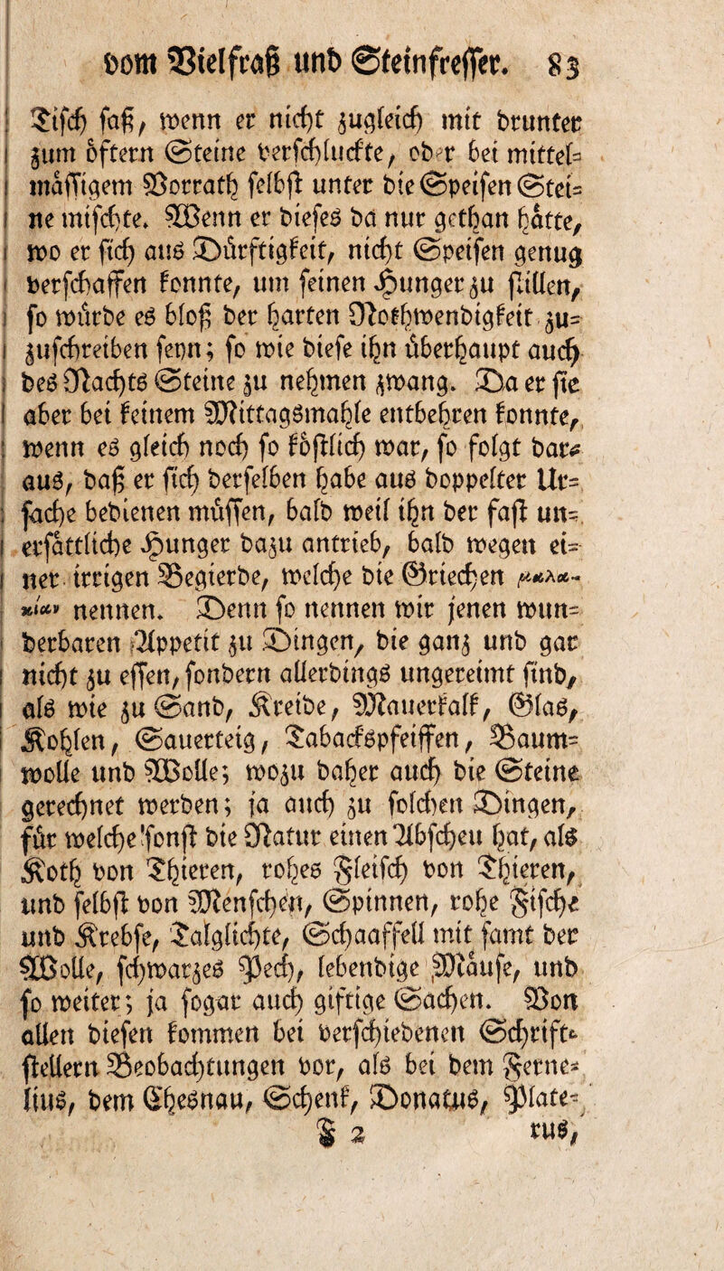 fcorn 33ielfra§ unt> ©feinfrejfer. 8 s | ?tfcf) faf, wenn er nicht ^u^feicf) mit brunter i §um 6fterrt (Steine t^erfd^fucfte/ ober Set mittet ! mafTtgem ©orrath felbjt unter bie©peifen@tet= i ne mtfchte. ©Senn er biefeS bä nur getban batte, i wo er ftch auö ©ürftigfett, nicht ©petfen genug betfchaffen konnte, um feinen junger ju fallen, i fo mürbe e6 b(of ber garten Olothwenbtgfett £u= i ^ufchretben fepn; fo wie btefe ihn überhaupt aud) i be£ £ftad)t6 ©teilte §u nehmen ^wang. ©aerfte ! aber bet feinem ©ftttagSmahle entbehren fonnte, : wenn eö gleich noch fo f&jfltcf) war, fo folgt bar* au3, baj$ er ftcf) berfelben habe auä boppelter Ur= j fache bebietten muffen, bafb weil ihn ber faft un= i erfattltche junger ba^u antrieb, halb wegen et- i ner irrigen ©egierbe, welche bte ©riechen p***- ***» nennen, ©enn fo nennen mir jenen wun~ berbaren Appetit $u .©Ingen, bie gan$ unb gar i nicht 5U effen,fonbern aüerbtngg ungereimt ftnb, i afe wie $u ©anb, Äretbe, 9JJauerfa(f, ®(aö, i Äohlen, ©auerteig, Sabacfßpfeiffen, 3§aum= wolle unb ©Bolle; woju baher auch bie ©tetne geregnet werben; ja auch ^u fofchen ©ingen, für welche ’fonft bie Olatur einen Tlbfcheu hat, als Äoth bon Spieren, rohes S^ifd) bon $j}terett, unb fetbfi bon SQtenfchen, ©pinnen, rohe gtfche unb Ärebfe, Jalgltchte, ©chaaffeü mit famt ber ©Bolle, fdjwat^eS ^3ecf), lebettbige .SJtaufe, unb fo wettet; ja fogar and) giftige ©acfje«. ©on allen biefen fommen bet betriebenen ©chrift* ftetlern ©eobad)tungen bor, als bet bem fernes lüw, bemSh^nau, ©chenf, ©ona&w, 93late^ % %