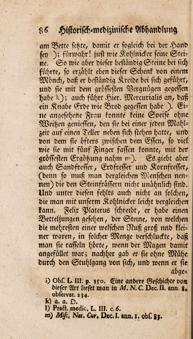am 33ette fc^tc, bamit er fog(eicf) bei bet $anb (et) ); fürmahr! fufl mte Äo^fnicfcr ferne ©tei¬ lte* ©o mte aber btefet beftanbtg ©feine bet ftd) führte, fo er^hft eben biefer ©d)enf bon einem SKonch, baß et beßanbtg Äretbe bet ftd) geführt, unb fte mit bem groffeflen SÖergnügen ctcgeffett habe k); auch führt *£\ter. SCRercurtafö an, baß ein Änabe (?rbe mte 33tob gegeffen habe ). @i~ ne angefehehe Sratt fonnte feine ©petfe ohne §ößetf en genießen, ben fte bet einer /eben SQ?a^f- gett auf einen Heller neben ftd) ftehen hatte, unb bon bem fte öftere ^mifcben bem @ffen, fo bief mie fte mit fünf Singer faffen formte, mit ber gr&ffeffen Srgof ung nahm m). giebt aber and) ©anbfreffer, (Srbfreffer unb Äornfreffer, (benn fo muß man begleichen €OT;enfrf>en nen= nen) bte ben ©teinfraffern nicht unähnlich ftnb» Unb unter biefen fehlte aud) nicht an fofcßen, bte man mit uuferm Äohlnider feid)t begleichen fann. ^3fateruö fchretbt, er fyabc einen SSettel/ungen gefehen, ber ©tetne, bon melden bte mehreren einer melfchen Üluß groß nnb flet= tter maren, in fofdjer SÄenge berfcf)lutfte, baß man fte raffeln h&rte, menn ber äJiagen bamit angefüllet mar; nachher gab er fte ohne SJiühe burch ben ©tuhlgang bon ftd), unb menn er fit abge= i) Obf. L. III; p. <£ine anbere ©efchichfe bott biefer 21t* liefet man tn M. N. C. Dcc.Ii. ann, g* oblervat. 254. a« a* jO* 1} Praft. medic, L. III. c. 6. m) Miß, Nat. Cur4 Dcc,I. ann, I. obf, g;»