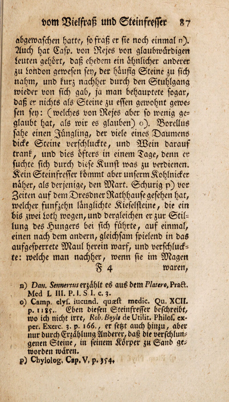 t>om SSfefft# tutb ©fefofrejfetJ *? abgewafdjen hatte, fofrag er fte nccf) einmal n)„ 2lucf) bat Safp. bon Stejeö bon glaubmürbigen ieuten gehört, bafj ebebern ein a^nlidjer anberer <$u lohbon gewefen fct), ber ^auft'g ©teine ^u ftd> nahm, unb frtr^ nadlet burcf) ben ©tuhlgang wteber bon ftcf) gab, ja man behauptete fogat, ba£ er nichts afe ©tetne ju effen gewohnt gerne* fen fep: (welches bon Stejes aber fo wenig gc= glaubt hat, als mir es glauben) ö). SSorelluS (ahe einen 3^ttgltng, ber btele eines ©aumenS bttfe ©tetne berfchlucfte, unb 2Bein barauf tranf, unb bteö öftere in einem Jage, benn er fudjte ftd) burcf) btefe Äunjl: mag $u berbtenen. Äetn ©teinfreffer fommt aber unferm Äohlntcfer naher, als berjentge, ben 9[)(?att. ©cburig p) ber Setten auf bem©reSbner3fothhaufegefehen hat, weldjer fünfzehn (angltchte Ätefelfletne, bte ein 6tS jmet ioth mögen, unb begleichen er jut ©til= lung beS JpungerS bet ftcf) führte, auf einmal, einen nad) bem anbern, gletchfam fptelenb in ba$ aufgefperrete SDfoul herein warf, unb berfchlucf^ te: welche man nachher wenn fte ttn SOfogett S 4 waren, n) Dan. Sennertus er|dl)lt eS auS bem Pra&. Med L III. P.l. S I. c. o) Camp. elyf. iucund. quaeft medic. Qu. XCII. ' p. 11 sr*> €*ben biefen ©tetnfrefTer befcbreibf, IOO td) nicht irre, Rob>Boyl$ deütilit. Philof. ex- per. Exerc. 3. P- er fe£t auch binju, aber nur burd) Gablung Slnberer, baß bte berfd)lun* genen ©teine, in feinem Äorper äu©attb ge* worben wdren. p) Chyiolog, Cap.V, p. ff4t t