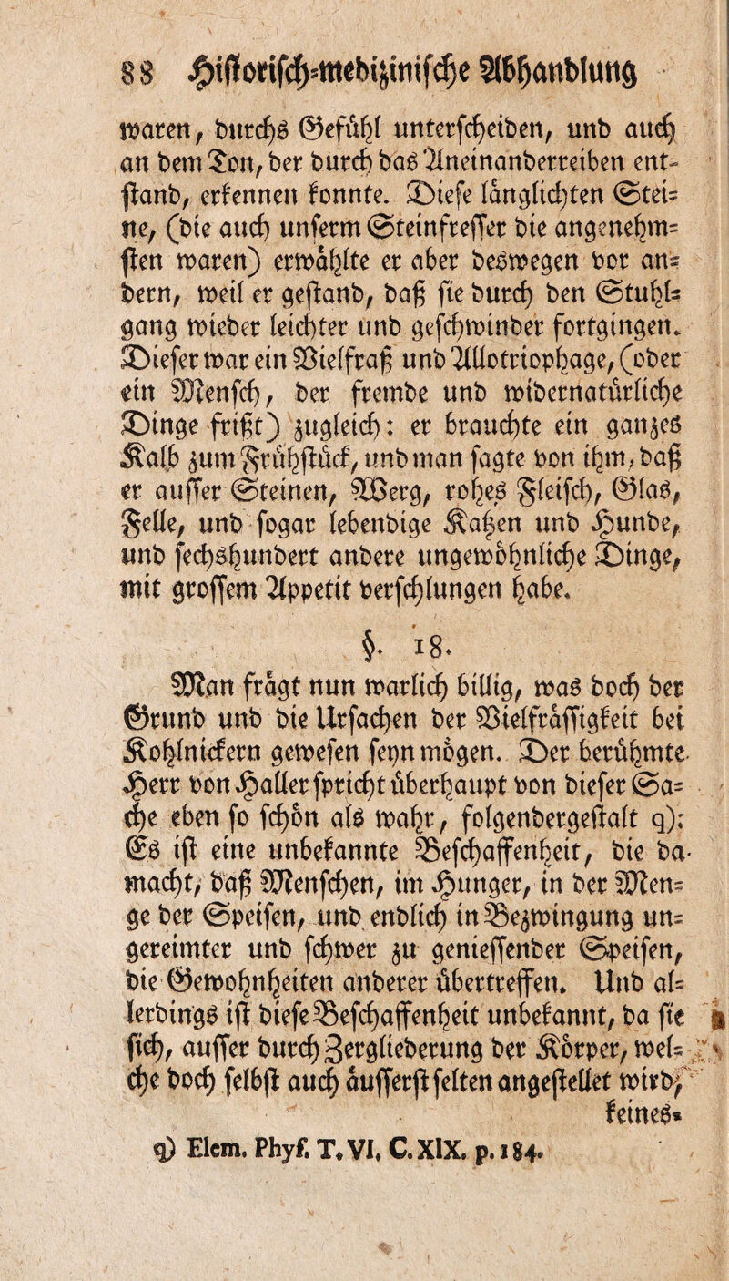 waten, burcßö ©efttßl untetfcßeiben, unb aueß an bem Son, bet butcßbaS'ilnetnanbetretben ent- ßanb, ernennen fonnte. JDiefe langltcßten ©tei= ne, (bte and) unfetm ©teinfteßet bte angenebm= ßen waten) erwarte et aber beäwegen bot an? betn, weil et geßanb, baß fte buteß ben ©tußl? gang wiebet (eichtet unb gefcßwtnbet fottgingetu SDiefer wat ein ©telftaß unb 'JlUottiopßage, (ober ein SÖtenfcß, bet ftembe unb wtbetnatiitltcße JDinge-frißt) jugletcß; et brauchte etn ganzes Äalb jum grütßflficf, unb man fagte bon ißm, baß et außer ©feinen, 3Betg, toßeö gleifcß, ©las, §eüe, unb fogat lebenbtge Äafen unb Jpunbe, unb fecß&ßunbett anbete ungewöhnliche JDtnge, mit großem 2lppetit Petfeßlungen habe* §♦ 18* SDlan fragt nun watlicß billig, wa£ boeß ber ©tttnb unb bte Utfacßen bet ©telftaßtgfett bei Äoßlnicfetn gewefen fepn mögen. 3>t betüßmte «Sperr bon fallet fptießt überhaupt bon biefet @a= eße eben fo feßbn ate waßt, folgenbetgeftalt q); © iß eine unbefannte 55e(cßaffenbett, bte ba- maeßt, baß Sftenfcßen, im junget, in bet 5ften= ge bet ©petfen, unb enblicß tn33e$wtngung um geteimtet unb feßwet ju genteßenbet ©petfen, bte ©ewoßnßeiten anbetet übettteßen. Unb al= letbtngs tßbiefe^efcßajfenßett unbefannt, ba fte fieß, außer bureß ^etgltebetung bet Äbtpet, wel= eße boeß felbß aueß außetß feiten angeßellet wttbf feinet q) Elcm. Phyf. T* VI* C. XIX. p. 184*