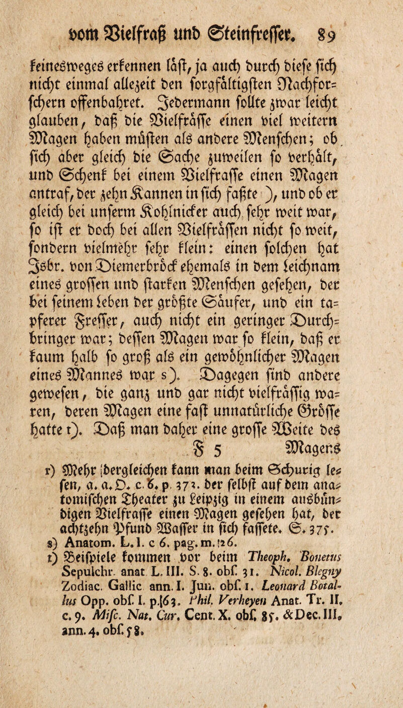 fcom SSielfrag unb ®teRtfrefftt, §9 feineämegeg ernennen laft, ja and) butd) btefe ftcf> tttcf)t einmal allezeit ben forgfafttgflen ötaefff^ feiern offenbaret. Sebennann foüte 5tvat (eiet)t glauben, bafj bte ©iefftaffe einen oief weitem ©tagen r&en niüffen afö anbete SO?enfcf>en; 06. ftef) aber gleich bie ©acfye ^uweifen fo betraft, unb @ct)enf bei einem ©tefftaffe einen ©tagen anttaf, bet ^n Äannen tn ftef) fafjte ), unb ob et gletcf) bet unfetm Äobmtcfet auch fefyv weit wat, fo ift et boef) bet aüen ©tefftaffen ntcf)t fo weif, fonbetn biefmebt fefyv f(ein: einen folgen fjat 3$bt. bonSbtemetbtocf efyemate in bem fetcfynam eines gtoffen unb ffatfen ©tenfcf)en gefeben, bet bet feinem leben bet größte ©aufet, unb etn ta= pfetet gteffet/ au cf) ntcfjt etn gettnget 35utrf;= bringet wat; beffen ©tagen wat fo Hein, ba£ et faum Ijafb fo groß als ein gett>6^n(idE)er ©tagen eines ©tanneS war s). ©agegen ftnb anbete gewefen, bte gan^ unb gat ntcf>t otefftafftg wa= ren, beten ©tagen eine fajt unnatürliche Stoffe fyatte t). 35aß man bafyev eine gtoffe ©Sette bes § 5 ©tagend r) $)?e(jr ibergfeicben farm man beim £5cf>urig (e^ fen, a. a.D. c'6* p 57?. bet felbff auf bem ana* tomifeben 3:b>eater $u £eip$ig in einem auSbün* bigen ©telfrafife einen ©?agen gefeben bat, bet ad)t$ebn ^funb ©Baffer in ftef) faffete, .©♦ 37f* s) Anatom. L.l. c 6. pag. m.isö. t) S5eifpiele fontmen pot beim Theoph, Bonetus Sepuichi*. anat L. III. S. 8« obf 31. NicoL Blegny Zodiac. Galiic ann. I. Jun. obf. 1. Leonard Botal- lus Opp. obf I, p.[^3. Bhil. Verheyen Anat. Tr. II, c. 9. Mifc. Nat. CV* CentX. obf, 8f. &Dec.III.