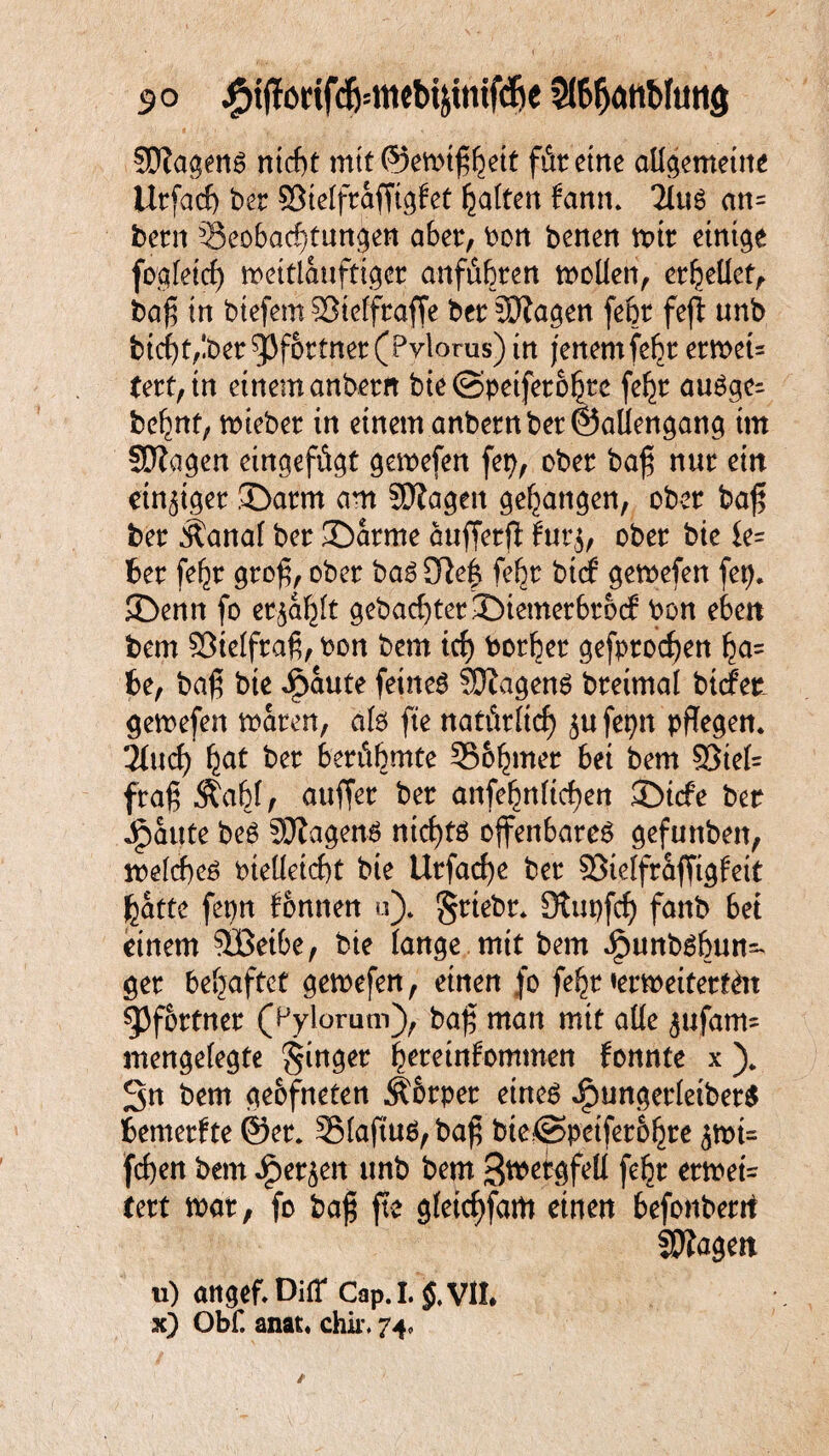 SDZagent ntcf)t mtt©emtf$ett für eine aU^cmetne Utfacf) bet ©iefftaffigfet Ratten fann. 2(ti6 an= betn Beobachtungen aber, bon benen tx>tt ctnt^e foqfetrf) meitlanftiget anfi%ert modert, ethedef, bafj in btefem SJieffraffe bet Ziagen febt fefl unb btcbt,!ber Pförtner (Pvlorus) in jenem febt etmeu fett,tn einem anbetn bte ©petfeto^te fe^t autge- be^nt, miebet in einem anbern bet ©adengang im fDZagen eingefügt gemefen fep, obet bafj; nut ein einiget ©atm am SSKagen gegangen, obet ba£ bet Äanaf bet ©atme auffetff tut$, obet bie ie= Bet fe^t gtofj, obet bat 3fte£ febt btcf gemefen fep. ©enn fo etjaljlt gebacbtet ©iemetbtocf bon eben bem 93telfra6, bon bem tcf> borget gefptocfyen ha= Be, baj? bie ipaute feinet SJiagent bteimal btcfer gemefen maten, aft fte natürlich ju fepn pflegen. ‘Und) fyat bet betitf)mte Bonner bei bem 53tef= fra£ .Stab(, auffet bet anfebndrf)en ©icfe bet Spante bet SDZagent nicf)tt offenbaret gefunben, mefcbet bteüetcbt bie Utfad)e bet SBielfraffigfeit featte fepn fbnnen u). §ttebt. Otupfcf) fanb bei einem $öeibe, bie fange mit bem Jjpunbtbun- get behaftet gemefen, einen jo fe^t tetmeitettöt $Pfottnet (Pylorum), ba£ man mit ade 5«fam= mengefegte ginget heteinfommen fonnte x )„ Sn bem geofneten Äbtpet einet Jjpungetleibert Bemetfte ©et. 5Maftut,ba£ bte©peifet&hte feben bem ipet^en unb bem Swetgfed fe^t etmeU text mx, fo baj; fte gfeiefffam einen befonbetrt Stagen u) attgef.DifT Cap.I.'jJ.Vil. x) Obf. anat. chir. 74,