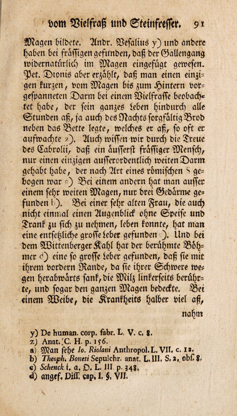 üftagen bÜbcte, 2(nbr. 93efa(tu$ y) unb anbere haben bet frafftgen gefttoben, ba$ ber@aüengang mtbernattWid) im fOiagen eingefügt gemefen* 93et. ©tonte 06er er^a^ft, baß man einen einzi¬ gen f*ur<$en, bom SJiagen bte ^urn ^intern bor= gefpanneten .Dann bei einem Sßietfraffe beobaef)« tet habe, ber fein ganzes leben hinburd) alle ©tunbert aß, ja aud) be6D}ad}tsforgfa(ttg35rob neben baö S3etfe fegte, melcbeö et aß, fo oft et aufmacf)te ?). 2IucE> miffen mit burd) bte ©reue be6 (Sabroftt, baß ein aufferji fraffiger SOtenfef), nur einen einigen aufferorbentficf) meiten©arm gehabt habe, ber nad) Tftt eines rotnifcf)en S ge= bogen mar 35et einem anbetn hat man auffer einem fehr metten SJiagen, nur brei ©ebarme ge= funben 1-). SBei einer fehr alten Stau, bie aud) ntcf)t einmal einen 2lttgenb(tcf ohne ©petfe unb ©rauf ju ftd) nehmen, (eben fonnte, fyat matt eine entfe|(td)e groffe lebet gefunben ). UnD bei bem 50BtttenbergerÄab( hat ber berühmte 35&h= mer c4) eine fo groffe lebet gefunben, baß fte mit ihrem borbern Staube, ba fte ihrer (Schwere me* gen herabmarts fanf,bte !Dit(j (tnferfetts berühr¬ te, unb fogar ben ganzen SDZagen bebeefte. SSei einem SBetbe, bie Äwttf&ettd kalbet biel aß, nahm y) De human, corp. fahr. L. V. c. 8. 7.) Anat.'C. H. p. i?6. a) 5D?att felje Jo. RioJani Anthropol.L. VII« c, n. b) Theoph♦ Boneti Scpulchr. anat. L.1II» S» a». ßb£ $* c) Sckenck u a* £)♦ L* III. p. 348» «h angefr Piff, cap, I, §, YJI>