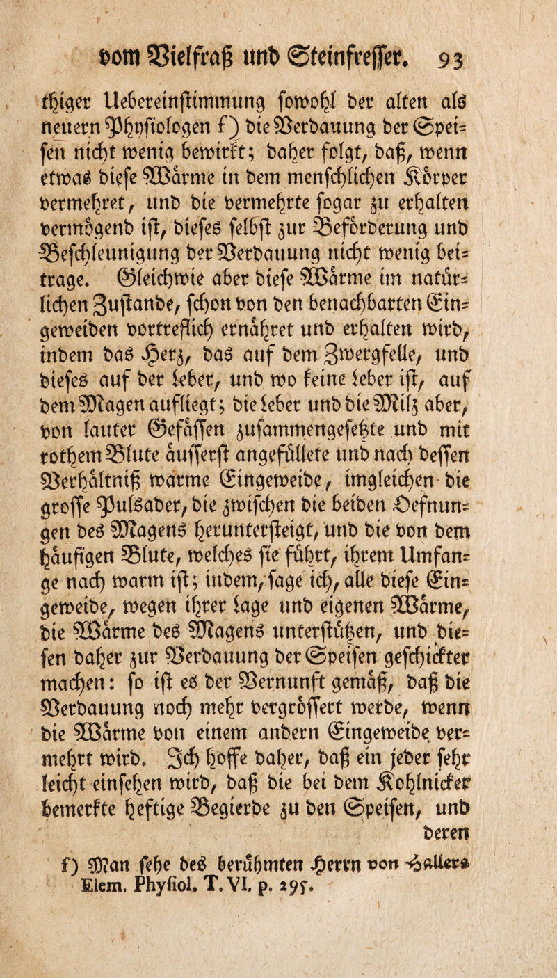 thiger Uehereinffimmung fon>o^I ber alten afö neuern ^pftologen f) bteSöerbauung ber@pet= fen ntci)t tr>ent^ hetrtrft; baher folgt, baf, trenn ettrag btefe SBarme tn bem menfcf)ltchen Äorpet bermehret, unb bte bermehrte fogar $u ermatten bermogenb tfi:, btefee felhfi jur ©eforberung unb I8efcf)leunigung ber93erbauung ntcf)t trentg 6et= trage. @letd)trte a6er btefe SBarme tut nafür= liehen ^uffanbe, fc£)on bon ben benachbarten (£tn= getretben bortrefücf) ernähret unb erhalten trirb, tnbem baO Jper^, ba6 auf bem 3ft>ergfelle, unb btefeö auf ber ieber, unb tro feine leber iff, auf bem Sötagen aufliegt; bte ieber unbbteSDW^ aber, bon lauter ©efaffen jufammengefefite .unb mit rothemSSlute aufferff angefüllete unb nach beffen sßerhaltnt^ mcfrme ©ngetretbe, ungleichen bte groffe g3uf6aber, bte ätrtfchen bte betben Öefnurn gen be£ SNagenO heruntetffeigt, unb bte bon bem häufigen SMute, trelcf)e6 fte führt, ihrem Umfam ge nach trarm tfl; tnbem, fage ich, alle btefe 6tn= getreibe, tregen ihrer läge unb eigenen $Barme, bte SBarme beö SDZagenö unferffü|en, unb bte= fen baher jur Verbauung bet ©petfen gefehlter machen: fo ift eö bet SÖernunft gemäß, baß bte SBetbauung noch mehr bergroffett tretbe, trenn bie 3Barme bott einem anbern Singetretbe ber- mehrt trtrb. 3<f) hoffe baher, baß etn jeber feht leicht einfehen trtrb, baß bte hei bem Äohlnicfer bemerfte heftige SSegterbe ju ben ©peifen, unb beten f) $?an fehe be£ berühmten Jfpernt von -äaUera Eiern, Phyfiol. T.VI, p. a<?f.
