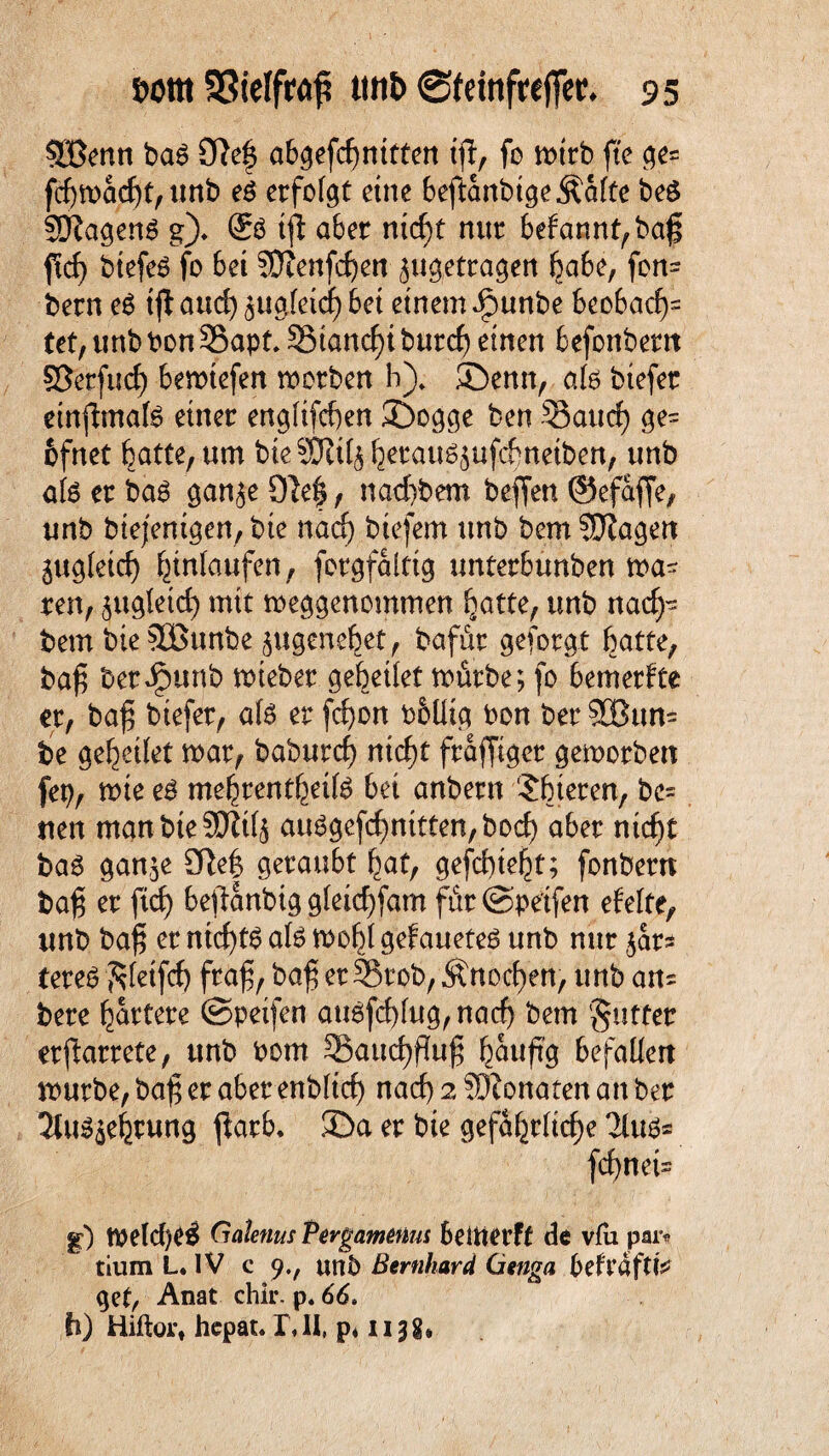QBenn bat Olef abgefcbnitten ijl, fo n>trb fte ge= fd)mad)t,unb et erfolgt eine beftanbtge ^afte bet SDIagenS g). tfl aber nicf)t nur befannt,baf ftcf biefeö fo bet SDienfrfjen ^getragen habe, fon= bern et tjl aucf) ^uoleicf) bet einem ipunbe beobacf= (et, unb bon35apt. SSiancfi burcf einen befonbem ©erfucf) bemiefen morben h), ©enn, alt btefer etnfhnate einer englifcfen ©ogge ben -Saud) ge= bfnet batte, um bieSJtil^ herau^ufchnetben, unb alt er ba6 gan^e Olef, nad)bem beffen ©efaffe, unb biejenigen, bie nad) biefem unb bem SJIagert zugleich häufen, forgfaitig unterburtben mä¬ ren, jugletd) mit meggenommen batte, unb nack¬ tem bieSBunbe jugenebet, bafür geforgt batte, baf berJpunb mieber gebeilet mürbe; fo bemerfte er, baf btefer, alt er fd)on bblltg bon ber SBum be gesellet mar, baburcf) nicht frafftger gemorben H mte et mehrentheife bet anbern Sbteren, be¬ tten man bte 50Ü4 aut?gefcbnitten,bod) aber nicf)t bat ganje Olef geraubt bat, gefd)tebt; fonbern baf er ftd) beftanbig gleicffam füt@pe'tfen efelte, unb baf er ntcftg al£ mobl gefaueteg unb nur $ar* tereb ftletfd) fraf, baf er S5rob, Änocfen, unb an= bere härtere ©petfen att6fd)fug, nacf) bem §utfer erfarrete, unb bom SSaucffluf häufig befallen mürbe, baf er aber enbltd) nad) 2 SDIonaten an ber 2Ut35ebrung ftarb. ©a er bie gefährliche 2lus* feinet- g) meld)C$ Gcdenus Pergamtüus bettterft de via par* tium L. IV c 9unb Bernhard Genga beftafttV get, Anat ehir. p. 66. h) Hiftort hepat. I\ II, p4113 g*