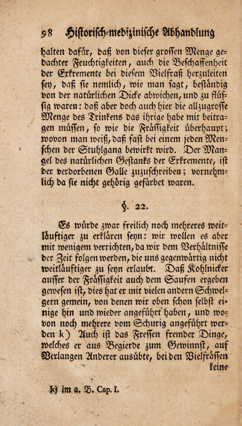 58 £tjfoicifd[j;ffleb4tmfcije StöfanWuttg galten bafitr, baß bon btefer Stoffen SDZenge ge= bacßter geucßttgfetten , auch bte 33efd)affenftett ber ©jtfremente bet btefem SSielfraß ^er^uleiten fep, baß fte ttemlid), wie man fa^t, bejianbig bon ber natürlichen ©icfe abwtd)en, unb ^u ßüf= ftg traten: baß aber bod) aud> hier bte alfugrcfje SDienge be$ ?rtnfen6 ba$ irrige habe mit beitra= gen müffett, fo wie bte $ra(Vigfeit überhaupt; wobon man weiß, baß fafl bet einem jeben5Jlen= fc^en ber Stuhlgang bewirft wirb, ©er 5DTan= gel be$ natürlichen ©efianfe ber ©rfremente, iji ber berborbenen ©alle ju^ufc^reibeti; borne^m-- tief) ba fte nicfyt geh&rig gefarbet waren. 22. <£$ würbe ^war freilich noch mehrere^ weit* töufttger jtt erklären fepn: wir wollen es aber mit wenigem berricf)ten, ba wir bem ©erhaltntffe ber Seit folgen werben, bte uns gegenwärtig nicf)t weitläufiger $u fepn erlaubt, ©aß Äohlnttfer mtffer ber §raffigfeit aud) bem ©außen ergeben gewefen ifi, bieS hat er mit btelen anbern @d)wel= gern gemein, bon benen wir oben fcfyon felbfl ei= ttige hin unb wieber angeführt haben, unb wo= bon nod) mehrere bom ©cfyurtg angeführt wer= ben k) 2lud) iji ba$ greifen fernher ©inge, welches er aus Segterbe $um ©ewimtff, auf ©erlangen Anbeter ausübte, bei ben ©telfraffen k) im a* 95* Cap.I,