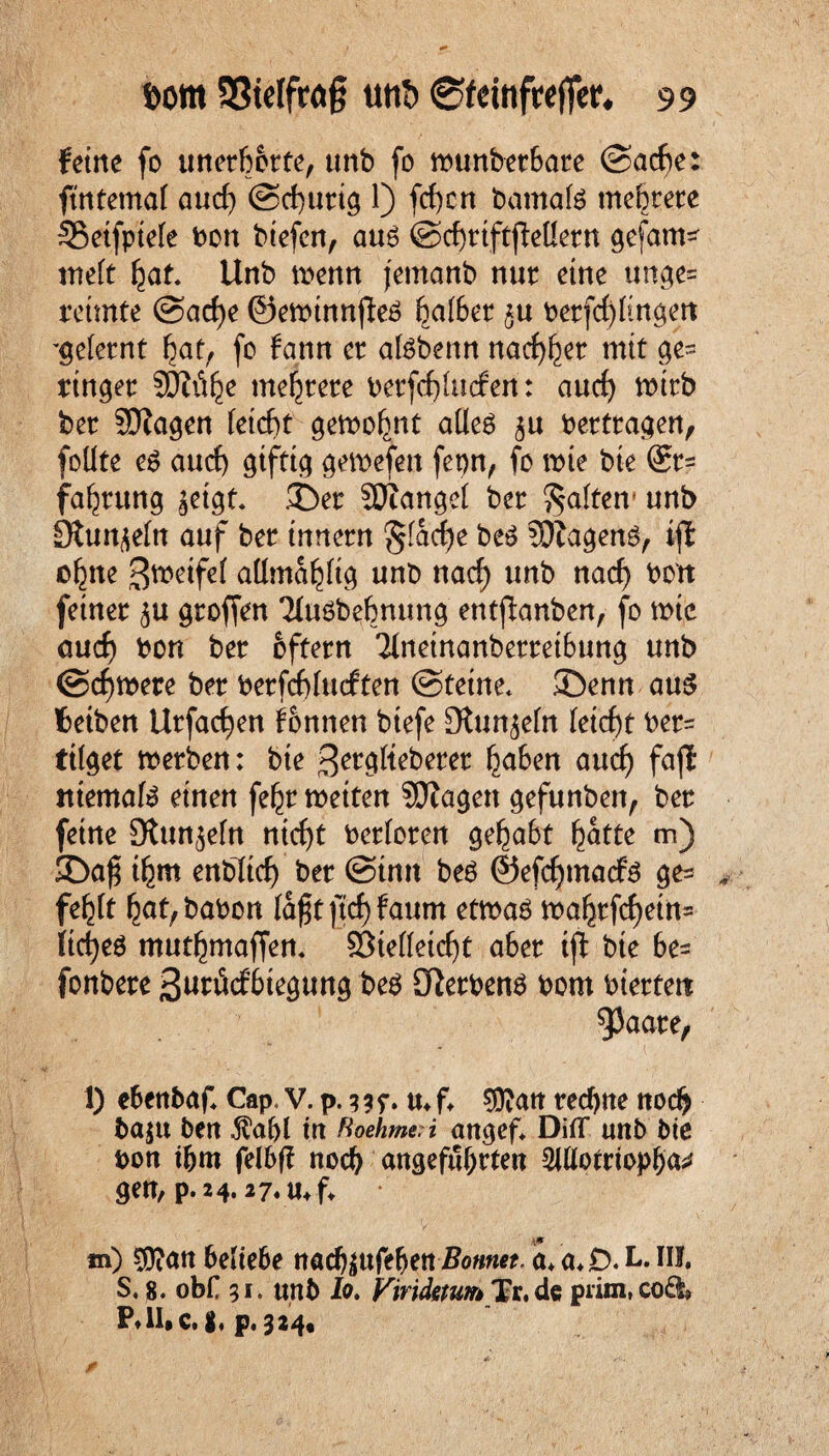 ferne fo unerhörte, unb fo munber6are (Sache: fintetnaf aud) ©churig 1) fcf)crt bamate mehrere SSetfptefe bon biefen, auö ©chriftjMern gefam* nteft hat. Unb menn jetnanb nur eine unge= reimte @ad)e Oemtnnfte ha(6er £u berfd)(ingen gelernt hat, fc fann er atebenn nachher mit ge¬ ringer SOii^e mehrere berfd)(ucfen: auch wirb ber SJZagen (eicht gemofmt aüeö ^u bertragen, foüte es aud) giftig gewefen ferm, fo mie bie ®r= fahrung jetgt. ©er SOianget ber galten1 unb 9tunje(n auf ber tnnern gladje be3 SDZageng, iji o^ne 3metfe( admahfig unb nach un^ nach feiner ^u groffen 'Huöbehnung entßanben, fo mte auch bon ber oftern '21neinanberret6ung unb ©chmere ber berfchlucften ©tetne* ©enn au$ fcetben Urfachen Tonnen btefe OZun^ein (eicht ber= tilget merben: bie ^erglteberer ha6en auch faß ittemafe einen fehr metten SDZagen gefunben, ber feine Stun^efn nicht berforen geha6t hatte m) ©a£ ihm enbltch ber ©tnn beö ©efchmacfg ge= fe^ft hat,babon (a£t jtdjfaum etmaö mahrfd)etn= (id)e6 mutmaßen. 33te((eid)t aher tß bie 6e= fonbere ßurvkfhiegung be$ OZerbenö bom bierteit 93aare, 1) ehenbaf Cap, V. p. ? 3 r. m f. SÜZan rechne noch ba$tt ben $af>( tn RoehmeH angef* Diflf unb bte bon ihm felbff noch angeführten SiUotriopha^ gen, p.24.27.11, f *n) $Zan hedehe nachäufefjen Bonnet, a* a*D.L. III, S, 8. obr 51. unb Io, Vmduum Tr. de piim,co£l9 p.324.