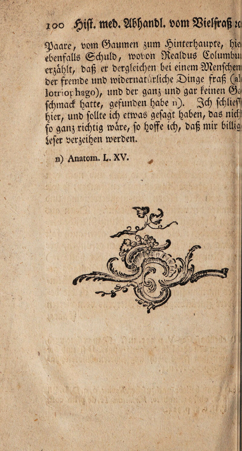i oo jfpijl. irtet», 3lßf)dtit>I. bom Sßielfroß ic «paare, »om ©aumen jttm Jptnterßaupte, ßiei ebenfalls ©cßulb, wovon DlealbuS Solumhu «jäbtt, baß er bergleidmt bei einem ^cnfiten bet frembe unb »tbetnatistlicße Singe fraß (a! lotriov hago), nnb ber gart, unb gar feinen @o fcßmacf batte, gefunben ßabe n). 3<f) fcßließi ßier, unb feilte id) etwa« gefagt ßaben, baö ttidf fo ganj rtcßttg wäre, fo fjoffe id}, baß mir billig* Sefer bcrjet^en »erben. n) Anatom. L. XV. #