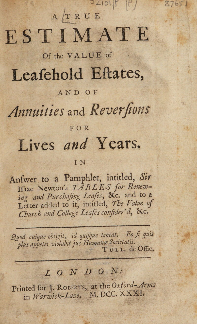 ES T I MAT E Of the V A L U E of Leafehold Eftates, and of Annuities and Reversions FOR Lives and Years. I N Anfwer to a Pamphlet, intitled, Sir Ifaac Newton’i TABLES for Renew¬ ing and Purchasing Leafes, N-C. and to a Letter added to it, intitled, Lhe Value of Church and College Leafes confderd, SCc. Quod caique obtigit, id quifque teneat. Eo fi quis ~ Hus appetet violabit jus Humana Societatis. y Tull. deOffic. L O N D O N: Printed for J. Roberts, at the Oxford-Arms