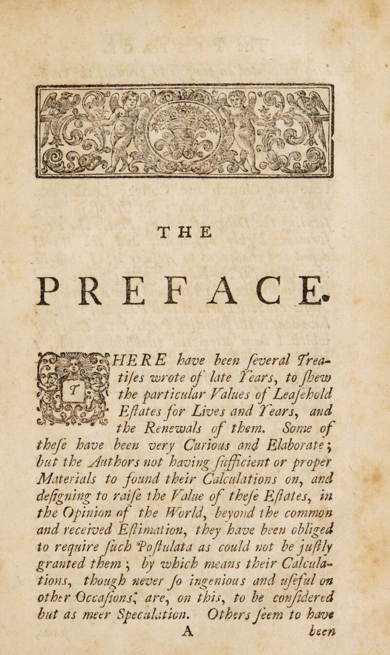 E ACE. HERE have been feveral ‘Trea¬ ties wrote of late h'ears, to few the particular Values of Leaf ehold Eftates for Lives and Tears, and the Renewals of them. Some of thefe have been very Curious and Elaborate; but the Authors not having fufficient or proper Materials to found their Calculations on, and deftgning to raife the Value of thefe Eftates, in the Opinion of the World, beyond the common and received Eftimation, they have been obliged to require fuch ‘foftulata as could not be juft}y granted them \ by which means their Calcula¬ tions^ though never Jo ingenious and ufeful on other Occafions* are, on this, to be confidentd but as meer Speculation. Others Jeem to have A been