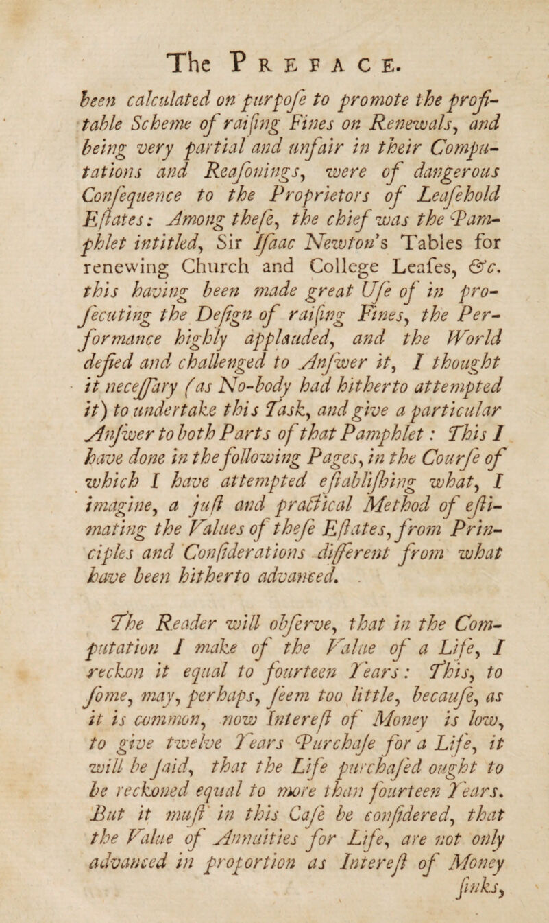 been calculated on purpofe to promote the profi¬ table Scheme of raiding Fines on Renewals, and being very partial and unfair in their Compu¬ tations and Reafonings, were of dangerous Confiequence to the Proprietors of Leafehold E fates: Among thefe, the chiej was the Pam¬ phlet intit led, Sir jfaac Newton s Tables for renewing Church and College Leafes, &c. this having been made great Ufe of in pro- fee uting the Defign of raifing Fines, the Per¬ formance highly applauded, and the World defied and challenged to Anfwer it, I thought it neceffary (as No-body had hitherto attempted it) to undertake this last, and give a particular Anjwer to both Parts of that Pamphlet: This 1 have done in the following Pages, in the Courfe of which I have attempted eftablifiring what, I imagine, a juft and practical Method of efti- mating the Values of thefe Eftates, from Prin¬ ciples and Conftderations different from what have been hitherto advanced. The Reader will obferve, that in the Com¬ putation I make of the Value of a Life, I reckon it equal to fourteen Tears: This, to fiome, may, perhaps, Jeem too little, becaufe, as it is common, now Interefi of Money is low, to give twelve Tears Pur chafe for a Life, it will be fa id, that the Life pur chafed ought to be reckoned equal to more than fourteen Tears. But it muff in this Cafe be confidered, that the Value of Annuities for Life, are not only advanced in proportion as Interefi of Money