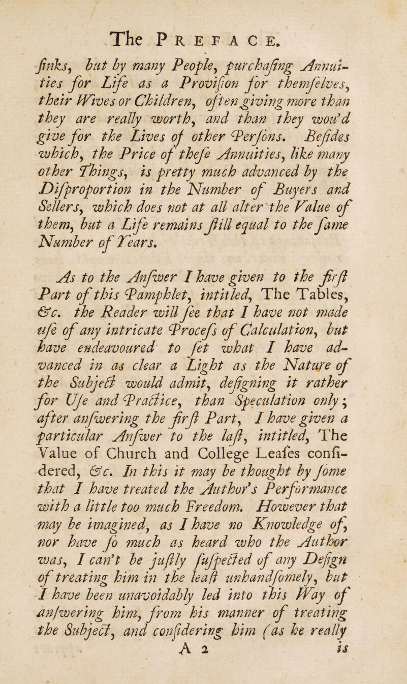 finks, bat by many People, pur chafing Annul- ties for Life as a Provifton for themfelves, their Wives or Children, often giving more than they are really worthy and than they wou'd give for the Lives of other Perfons. Befdes which, the Price of thefe Annuities, like many other things, is pretty much advanced by the Difproportion in the Number of Buyers and Sellers, which does not at all alter the Kalue of them, but a Life remains fill equal to the fame Number of Tears. As to the Anfwer I have given to the firf Part of this Pamphlet, hit it led, The Tables, &c. the Reader will fee that I have not made tife of any intricate Procefs of Calculation, but have endeavoured to fet what I have ad¬ vanced in as clear a Tight as the Nature of the Subjell would admit, defgning it rather for UJe and Practice, than Speculation only; after anfwering the frf Part, I have given a particular Anfwer to the laft, intitled, The Value of Church and College Leafes confi- dered, &c. In this it may be thought by Jome that I have treated the Author's Performance with a little too much Freedom. However that may be imagined, as I have no Knowledge of nor have Jo much as heard who the Author was, I can't be juflly fufpetied of any Defign of treating him in the lead unhandfomely, but I have been unavoidably led into this Way of an/we ring him, from his manner of treating the Subject, and confidering him (as he really B 2 is