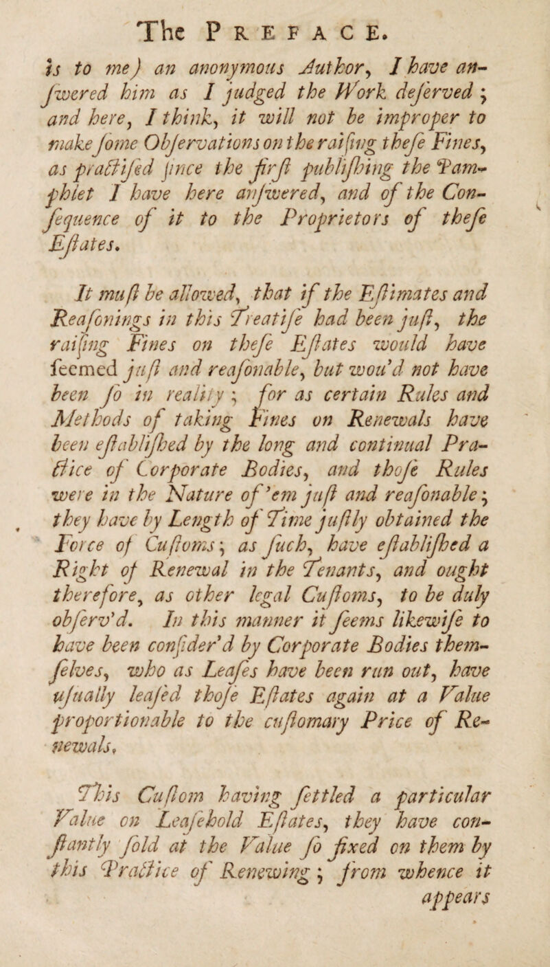 is to me) an anonymous Author, I have an- Jwered him as I judged the iVork dej'erved , and here, I think, it will not be improper to make Jorne Objervaftons on the raiding thefe Fines, as praCtifkd price the jirjl publiflnng the Fam* phiet 1 have here anjwered, and oj the Con- fit uence oj it to the Proprietors oj thefe Ejiates. It mu ft be allowed, that if the Eftimates and Reafo rings in this Treatife had been juft, the raifing Fines on thefe Effates would have feemed juft and reafonable, butwoud not have been Jo in reality ; for as certain Rules and Methods of taking Fines on Renewals have been efablifhed by the long and continual Pra¬ ctice of Corporate Bodies, and thoje Rules were in the Nature of'em juft and reafonable j they have by Length oj Time juftly obtained the Force of Cuftvms; as fuck, have eftablifhed a Right of Renewal in the tenants, and ought therefore, as other legal Cuftoms, to be duly obferv'd. In this manner it feems likewije to have been consider'd by Corporate Bodies them- felves, who as Leafes have been run out, have ufttally leajed thoje E[fates again at a Value proportionable to the cuflomary Price of Re¬ newals, This Cuftom having fettled a particular Value on Leaf eh old E (fates, they have con- fantly fold at the Value fo fxed on them by this Brattice of Renewing; jrom whence it ' • appears