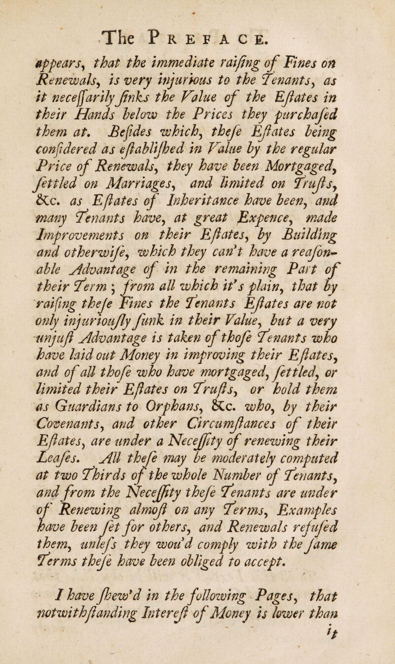 appears, that the immediate raifing of Fines on Renewals, is very injurious to the Tenants, as it necejfarilyJinks the Value of the Efates in their Hands below the Prices they purchafed them at, Befdes which, thefe Efates being considered as efablijhed in Value by the regular Pri ce of Renewals, they have been Mortgaged, fettled on Marriages, and limited on Trufs, as Efates of Inheritance have been, and many Tenants have, at great Expence, made Improvements on their Efates, by Building and otherwife, which they can't have a reafon- able Advantage of in the remaining Part of their Term ; from all which ids plain, that by raifing theje Fines the Tenants Efates are not only injurioufy funk in their Value, but a very unjuf Advantage is taken of thofe Tenants who have laid out Money in improving their Efates, and of all thofe who have mortgaged, fettled, or limited their Efates on Trufs, or hold them as Guardians to Orphans, &c. who, by their Covenants, and other Circumfances of their Efates, are under a Necejfty of renewing their Leafes. All thefe may be moderately computed at two Thirds of the whole Number of Tenants, and from the Nfecejfty thefe Tenants are under of Renewing almof on any Terms, Examples have been fet for others, and Renewals refufed them, unlefs they woud comply with the f ame Terms thefe have been obliged to accept. r I have flsew'd in the following Pages, that notwithfunding Interef of Money is lower than ‘ ' h
