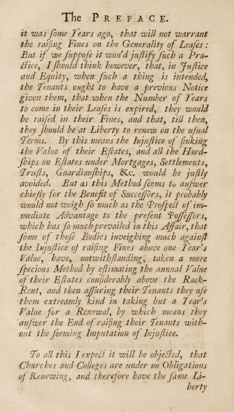 it was feme 7ears ago, that will not warrant the raifing Fines on the Generality of Leafes: But if we feppofe it won d jufify fech a Pra¬ ctice, Ifeould think however, that, in Jufeice and Equity, when fuch a thing is intended,\ the Tenants ought to have a previous Notice given them, that when the Number of Tears to come in their Leafes is expired, they would be raijed in their Fines, and that, till then, fhould be at Liberty to renew on the uftial Terms. Z3y this means the Injufice of finking the Value of their Eft ate s, all the FLird- feips on Efates under Mortgages, Settlements, 7rafts, Guardianfeips, SCc. would be juftly avoided. But as this Methodfeems to anjwer chiefly for the Beneft of Succejffbrs, // probably would not weigh fo much as the Profpelt of im¬ mediate Advantage to the prefent Lojffejff'ors, which has fo much prevailed in this Affair, that feme of thefe Bodies inveighing -much againf the Injufice of raifng Fines above one Tear s Value, have, notwithfanding, taken a more fpecious Method by efimating the annual Value of their Efates consider ably above the Rack- Rent, and then affuring their Tenants they ufe them extreamly kind in taking but a Tear's Value for a Renewal, by which means they anjwer the End of raifing their Tenants with¬ out the feeming Imputation of Injufice. To all this T expefi it will be objected, that Churches and Colleges are under no Obligations of Renewing, and therefore have the fame Li¬ berty