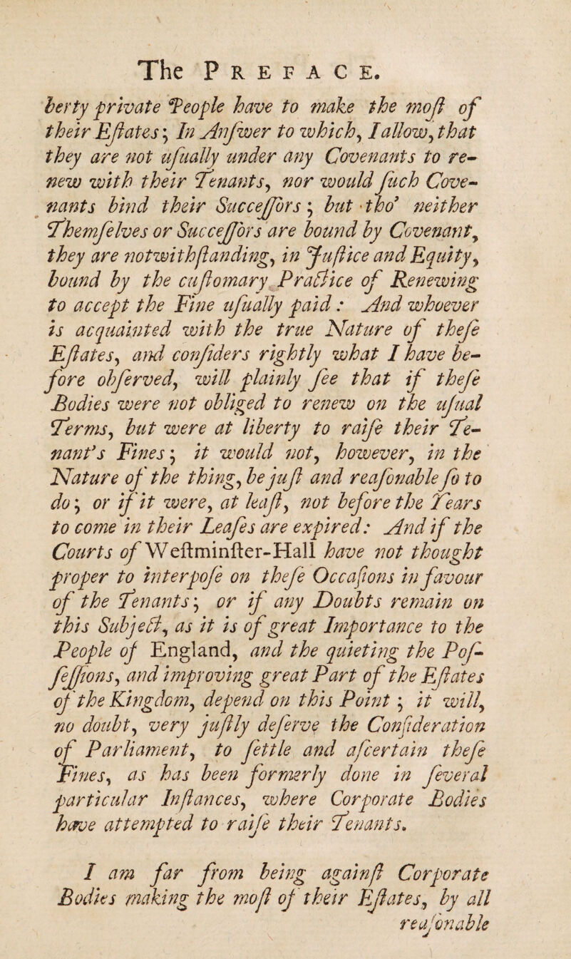 berty -private *People have to make the mo ft of their Efates, In Anjwer to which, I allow,that they are not ufnally under any Covenants to re¬ new with their tenants, nor would fach Cove¬ nants bind their SucceJJbrs ; but 'tho neither Themfelves or SucceJJbrs are bound by Covenant, they are notwi th[landing, in Jui(liee and Equity, bound by the cujlomary Practice of Renewing to accept the Fine ufnally paid : And whoever is acquainted with the true Nature of theje Efatesy and conjiders rightly what I have be¬ fore obferved\ will plainly fee that if theje Bodies were not obliged to renew on the ujual Terms, but were at liberty to raije their Te¬ nant's Fines \ it would not, however, in the Nature of the thing, bejufl and reafonablefo to do; or if it were, at leaf, not before the Tears to come in their Leafes are expired: And if the Courts of Weftminfter-Hall have not thought proper to interpoj'e on theje Oc capons in favour of the Tenants y or if any Doubts remain on this Sub jell, as it is of great Importance to the People of England, and the quieting the Pof- feftons, and improving great Part of the Eft ate s of the Kingdom, depend on this Point ; it will, no doubt, very juftly deferve the Conftderation of Parliament, to fettle and afeertain thefe Fines, as has been formerly done in feveral particular Inftances, where Corporate Bodies herve attempted to raife their Tenants. I am far from being again/} Corporate Bodies making the mo ft of their Efates, by all reafonable