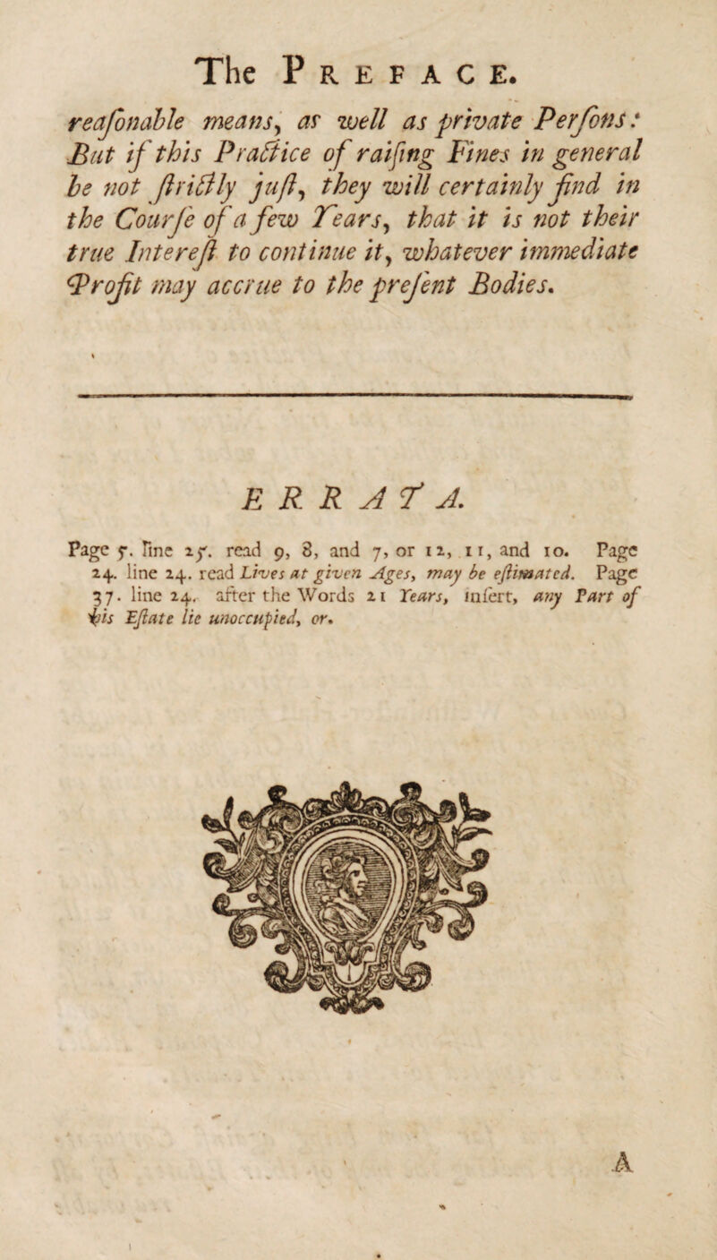 reajonable means, as well as private Perfons: But if this P raft ice of raifing Fines in general he not ftritfly juft, they will certainly find in the Courfe of a few Tears, that it is not their true Intereft to continue it, whatever immediate Froft may accrue to the prefent Bodies. ERRATA. Page f. Tine 2^. read 9, 8, and 7, or 12, ir, and 10. Page 24. line 24. read Lives at given Ages, may be ejiimatcd. Page 37. line 24. after the Words 21 Tears, inlert, any Tart of isis Ejiate lie unoccupied, or. 1