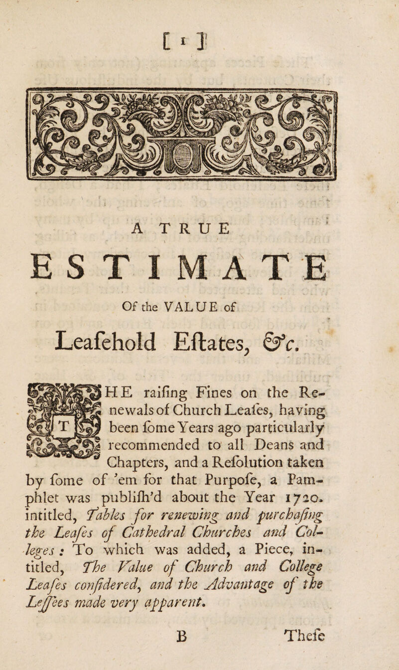 A TRUE ESTIMATE < . / - ...... Of the VALUE of Leafehold Eftates, 6fc, HE railing Fines on the Re¬ newals of Church Leales, having been feme Years ago particularly recommended to all Deans and Chapters, and a Refblution taken by fome of 'em for that Purpofe, a Pam¬ phlet was publilh'd about the Year 1720. in titled, Tables for renewing and pur chafing the Leafes of Cathedral Churches and Col¬ leges : To which was added, a Piece, in- titled, The Value of Church and College Leafes considered., and the Advantage of the Lefiees made very apparent. B Thefe