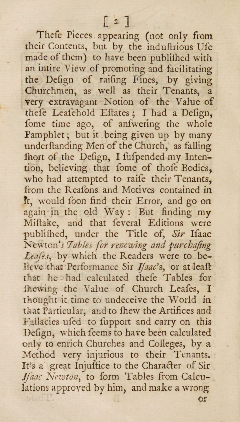 Thefe Pieces appearing (not only from their Contents, but by the induftrious Ufe made of them) to have been publifhed with an intire View of promoting and facilitating the Defign of railing Fines, by giving Churchmen, as well as their Tenants, a very extravagant Notion of the Value of thele Lealehold Eftates ; I had a Defign, fome time ago, of anfwering the whole Pamphlet; but it being given up by many underftanding Men of the Church, as falling fhort of the Defign, I fufpended my Inten¬ tion, believing that fome of thofe Bodies, who had attempted to raife their Tenants, from the Reafons and Motives contained in ft, would foon find their Error, and go on again'in the old Way: But finding my Miftakc, and that feveral Editions were publifhed, under the Title of, Sir Ifaac Newtoif j !Tables for renewing and purchajing Leajes, by which the Readers were to be¬ lieve that Performance Sir Ifaac% or at leaf!: that he had calculated thefe Tables for fhewing the Value of Church Leafes, I thought it time to undeceive the World in that Particular, and to fhew the Artifices and Fallacies ufed to fupport and carry on this Defign, which feems to have been calculated only to enrich Churches and Colleges, by a Method very injurious to their Tenants. It's a great Injuftice to the Character of Sir Ifaac Newton, to form Tables from Calcu- lations approved by him, and make a wrong
