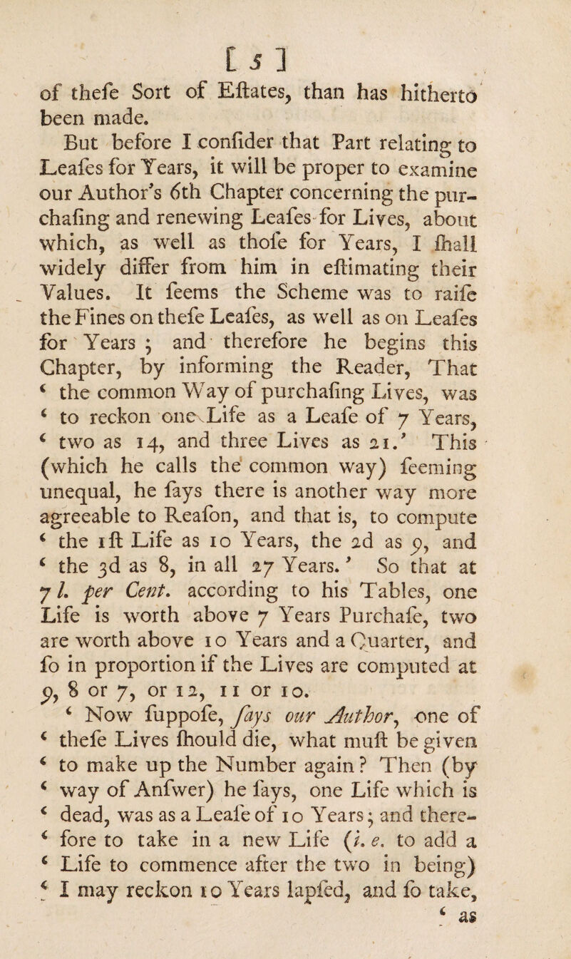 of thefe Sort of Eftates, than has hitherto been made. But before I confider that Part relating to Leafes for Years, it will be proper to examine our Author's 6th Chapter concerning the pur- chafing and renewing Leafes for Lives, about which, as well as thole for Years, I fhali widely differ from him in eftimating their Values. It feems the Scheme was to raiie the Fines on thefe Leafes, as well as on Leafes for Years ; and therefore he begins this Chapter, by informing the Reader, That 4 the common Way of purchafing Lives, was 4 to reckon one Life as a Leafe of 7 Years, 4 two as 14, and three Lives as 21/ This (which he calls the common way) feeming unequal, he fays there is another way more agreeable to Reafon, and that is, to compute 4 the 1 ft Life as 10 Years, the ad as p, and 4 the 3d as 8, in all 27 YTars.' So that at 7/. fer Cent. according to his Tables, one Life is worth above 7 Years Purchafe, two are worth above 10 Years and a Quarter, and fo in proportion if the Lives are computed at p, 8 or 7, or 12, n or 10. 4 Now fuppofe, fays our Author, one of 4 thefe Lives fhould die, what muft be given 4 to make up the Number again? Then (by 4 way of Anfwer) he fays, one Life which is 4 dead, w’as as a Leafe of 1 o YTars; and there- 4 fore to take in a new Life (h e. to add a 4 Life to commence after the two in being) 4 I may reckon 10 Years lapfed, and fo take.