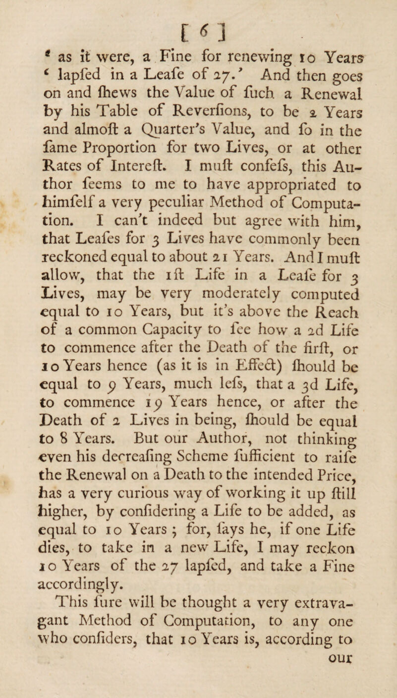 * as It were, a Fine for renewing io Years 6 lapfed in a Leafe of 27., And then goes on and fhews the Value of fuch a Renewal by his Table of Reverfions, to be 2 Years and almoft a Quarter's Value, and fo in the fame Proportion for two Lives, or at other Rates of Intereft. I muft confefs, this Au¬ thor feems to me to have appropriated to himfelf a very peculiar Method of Computa¬ tion. I can't indeed but agree with him, that Leafes for 3 Lives have commonly been reckoned equal to about 21 Years. And I muft allow, that the 1 ft Life in a Leafe for 3 Lives, may be very moderately computed equal to 10 Years, but it's above the Reach of a common Capacity to fee how a 2d Life to commence after the Death of the firft, or 1 o Years hence (as it is in Effect) fhould be equal to p Years, much lefs, that a 3d Life, to commence ip Years hence, or after the Death of 2 Lives in being, fhould be equal to 8 Years. But our Author, not thinking even his derreafing Scheme fufficient to raife the Renewal on a Death to the intended Price, has a very curious way of working it up ftill higher, by confidering a Life to be added, as equal to 10 Years ; for, fays he, if one Life dies, to take in a new Life, I may reckon 10 Years of the 27 lapfed, and take a Fine accordingly. This fure will be thought a very extrava¬ gant Method of Computation, to any one who confiders, that 10 Years is, according to our