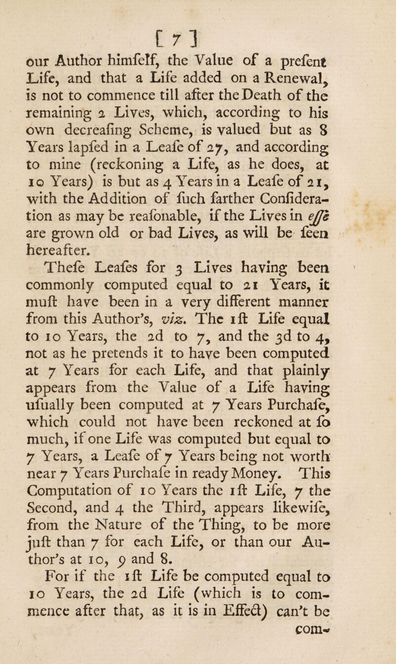 our Author himfelf, the Value of a prefent Life, and that a Life added on a Renewal^ is not to commence till after the Death of the remaining a Lives, which, according to his own decreafing Scheme, is valued but as 8 Years lapfed in a Leafe of 27, and according to mine (reckoning a Life, as he does, at 10 Years) is but as 4 Years in a Leafe of ai, with the Addition of fuch farther Confidera- tion as may be reafonable, if the Lives in e£h are grown old or bad Lives, as will be feen hereafter. Thefe Leales for 3 Lives having been commonly computed equal to 21 Years, it muft have been in a very different manner from this Author’s, viz. The ill Life equal to 10 Years, the ad to 7, and the 3d to 4, not as he pretends it to have been computed at 7 Years for each Life, and that plainly appears from the Value of a Life having ufually been computed at 7 Years Purchafe, which could not have been reckoned at fo much, if one Life was computed but equal to 7 Years, a Leafe of 7 Years being not worth near 7 Years Purchafe in ready Money. This Computation of 10 Years the ift Life, 7 the Second, and 4 the Third, appears likewife, from the Nature of the Thing, to be more juft than 7 for each Life, or than our Au¬ thor’s at 10, p and 8. For if the jft Life be computed equal to 10 Years, the 2d Life (which is to com¬ mence after that, as it is in Effed) can’t be com-'