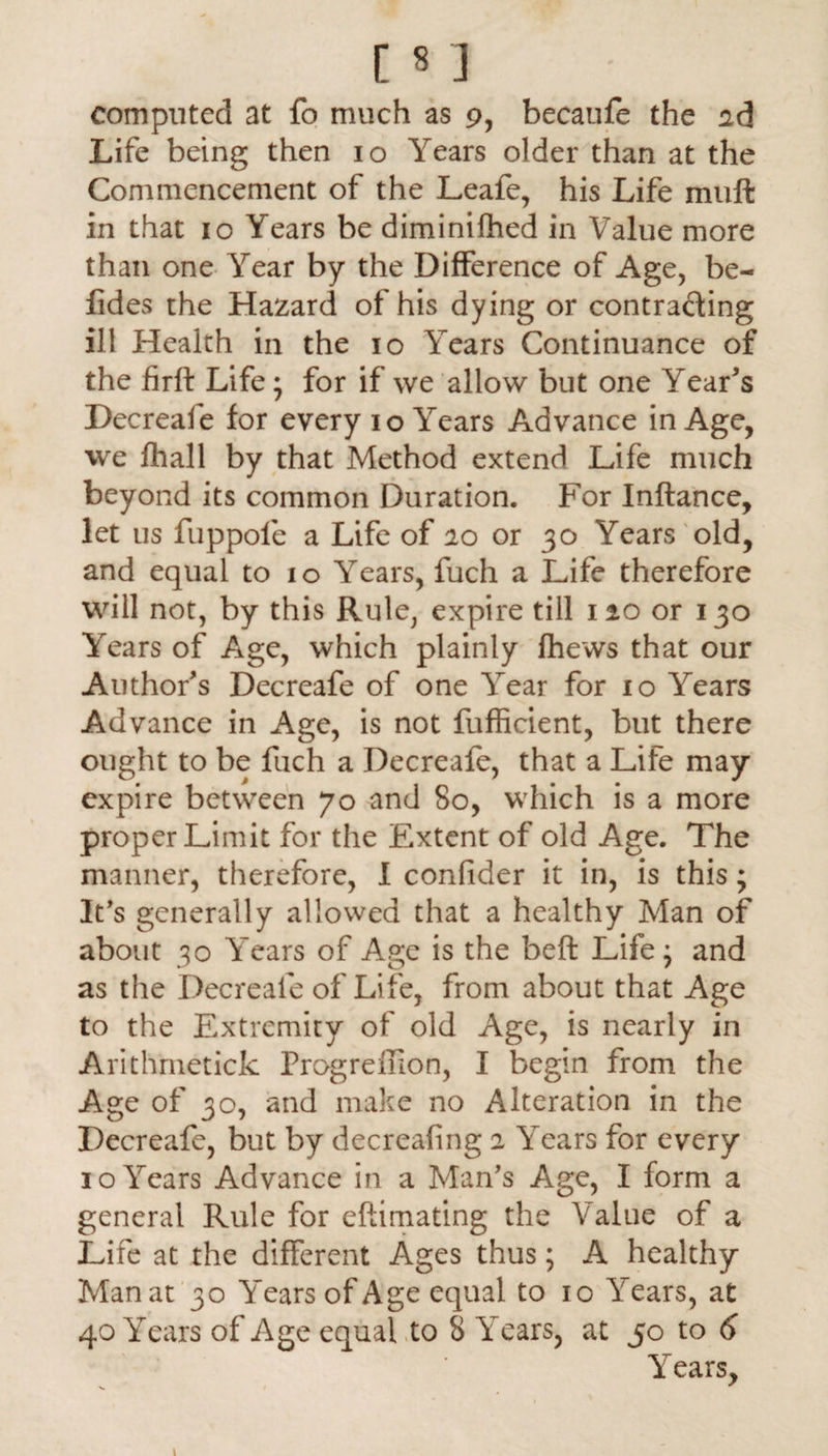 [83 computed at fo much as 9, becaufe the ad Life being then 10 Years older than at the Commencement of the Leafe, his Life muft in that 10 Years be diminifhed in Value more than one Year by the Difference of Age, be- lides the Hazard of his dying or contracting ill Health in the 10 Years Continuance of the firft Life ; for if we allow but one Year's Decreafe for every 10 Years Advance in Age, we fhall by that Method extend Life much beyond its common Duration. For Inftance, let us fuppole a Life of 20 or 30 Years old, and equal to 10 Years, fuch a Life therefore will not, by this Rule, expire till no or 130 Years of Age, which plainly fhews that our Author's Decreafe of one Year for 10 Years Advance in Age, is not fufficient, but there ought to be fuch a Decreafe, that a Life may expire between 70 and 80, which is a more proper Limit for the Extent of old Age. The manner, therefore, I confider it in, is this; It's generally allowed that a healthy Man of about 30 Years of Age is the beft Life; and as the Decreafe of Life, from about that Age to the Extremity of old Age, is nearly in Arithmetick Progreffion, I begin from the Age of 30, and make no Alteration in the Decreafe, but by decreafing 2 Years for every 10 Years Advance in a Man's Age, I form a general Rule for eftimating the Value of a Life at the different Ages thus; A healthy Manat 30 Years of Age equal to 10 Years, at 40 Years of Age equal to 8 Years, at 50 to 6 Years, 1