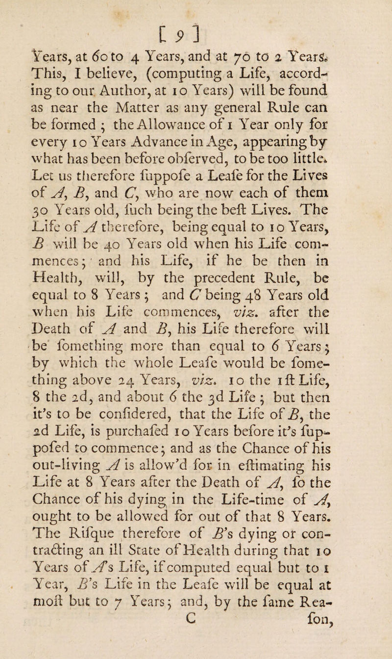 [ S' J Years, at 6oto 4 Years, and at 76 to 2 Years* This, I believe, (computing a Life, accord¬ ing to our Author, at 10 Years) will be found as near the Matter as any general Rule can be formed ; the Allowance of 1 Year only for every 10 Years Advance in Age, appearing by what has been before oblerved, to be too little* Let us therefore fuppofe a Leafefor the Lives of A, A, and £7, who are now each of them 30 Years old, fuch being the belt Lives. The Life of A therefore, being equal to 10 Years, A will be 40 Years old when his Life com¬ mences;' and his Life, if he be then in Health, will, by the precedent Rule, be equal to 8 Years; and £7 being 48 Years old when his Life commences, viz. after the Death of A and A, his Life therefore will be fomething more than equal to 6 Years $ by which the whole Leafe would be fome¬ thing above 24 Years, viz* 10 the 1 ft Life, 8 the ad, and about 6 the 3d Life ; but then it's to be confidered, that the Life of A, the ad Life, is purchafed 10 Years before if s fup-> pofed to commence* and as the Chance of his out-living A is allow'd for in eftimating his Life at 8 Years after the Death of A, fo the Chance of his dying in the Life-time of Ar ought to be allowed for out of that 8 Years. The Rifque therefore of A’s dying or con- trading an ill State of Health during that 10 Years of v/s Life, if computed equal but to 1 Year, A’s Life in the Leafe will be equal at moil but to 7 Years; and, by the fame Rea- C fon,
