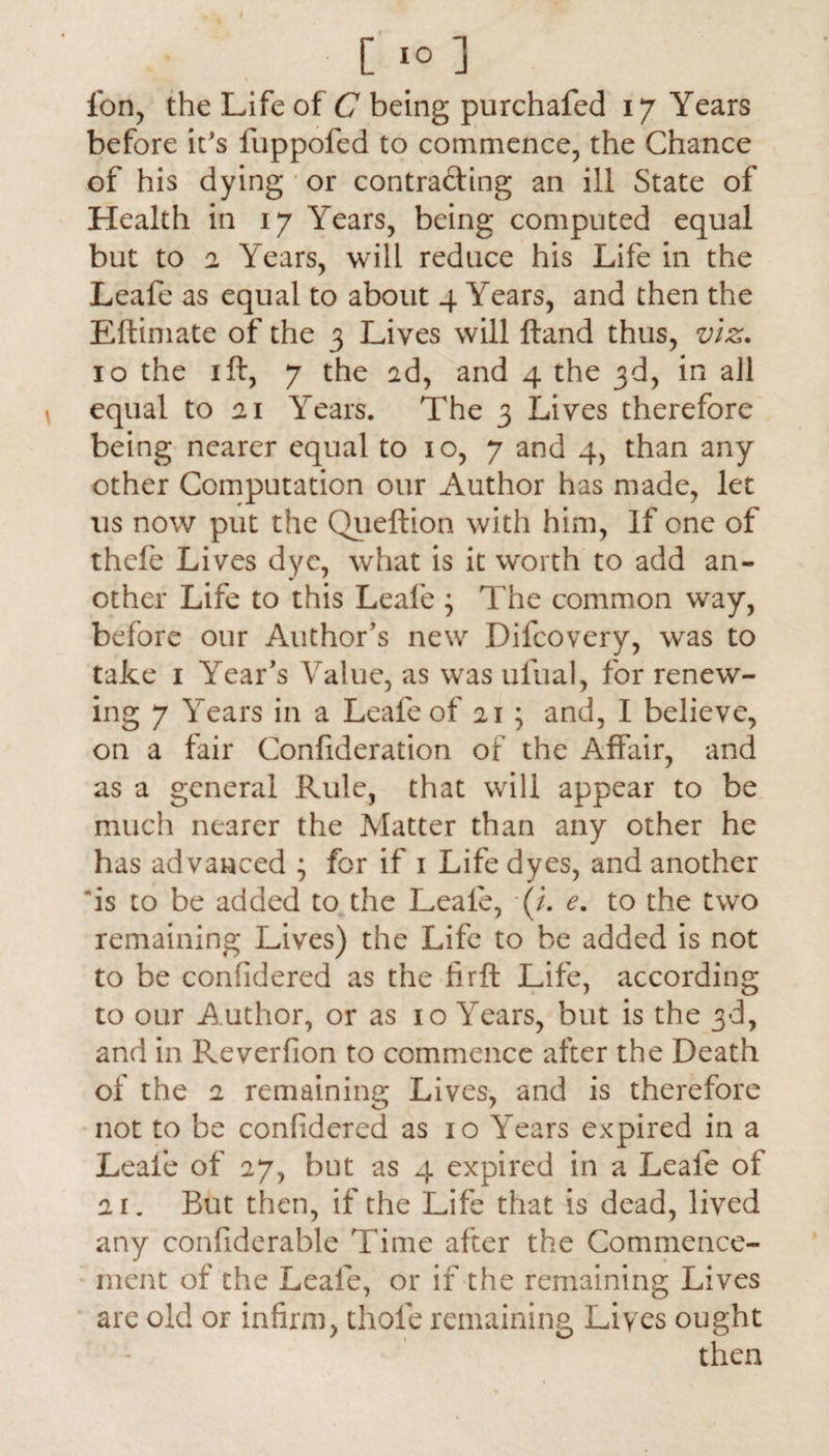 Ton, the Life of C being purchafed 17 Years before it's fuppofed to commence, the Chance of his dying or contra&ing an ill State of Health in 17 Years, being computed equal but to a Years, will reduce his Life in the Leafe as equal to about 4 Years, and then the Eftimate of the 3 Lives will Hand thus, viz. 10 the 1 ft, 7 the ad, and 4 the 3d, in all equal to ai Years. The 3 Lives therefore being nearer equal to 10, 7 and 4, than any other Computation our Author has made, let us now put the Queftion with him, If one of thefe Lives dye, what is it worth to add an¬ other Life to this Leafe ; The common way, before our Author’s new Difcovery, was to take 1 Year’s Value, as was ufual, for renew¬ ing 7 Years in a Leafe of 21 ; and, I believe, on a fair Confideration of the Affair, and as a general Rule, that will appear to be much nearer the Matter than any other he has advanced ; for if 1 Life dyes, and another ‘is to be added to the Leafe, (/. e. to the two remaining Lives) the Life to be added is not to be confidered as the firft Life, according to our A uthor, or as 10 Years, but is the 3d, and in Reversion to commence after the Death of the 2 remaining Lives, and is therefore not to be confidered as 10 Years expired in a Leafe of 27, but as 4 expired in a Leafe of 2i. But then, if the Life that is dead, lived any confiderable Time after the Commence¬ ment of the Leafe, or if the remaining Lives are old or infirm, thole remaining Lives ought then