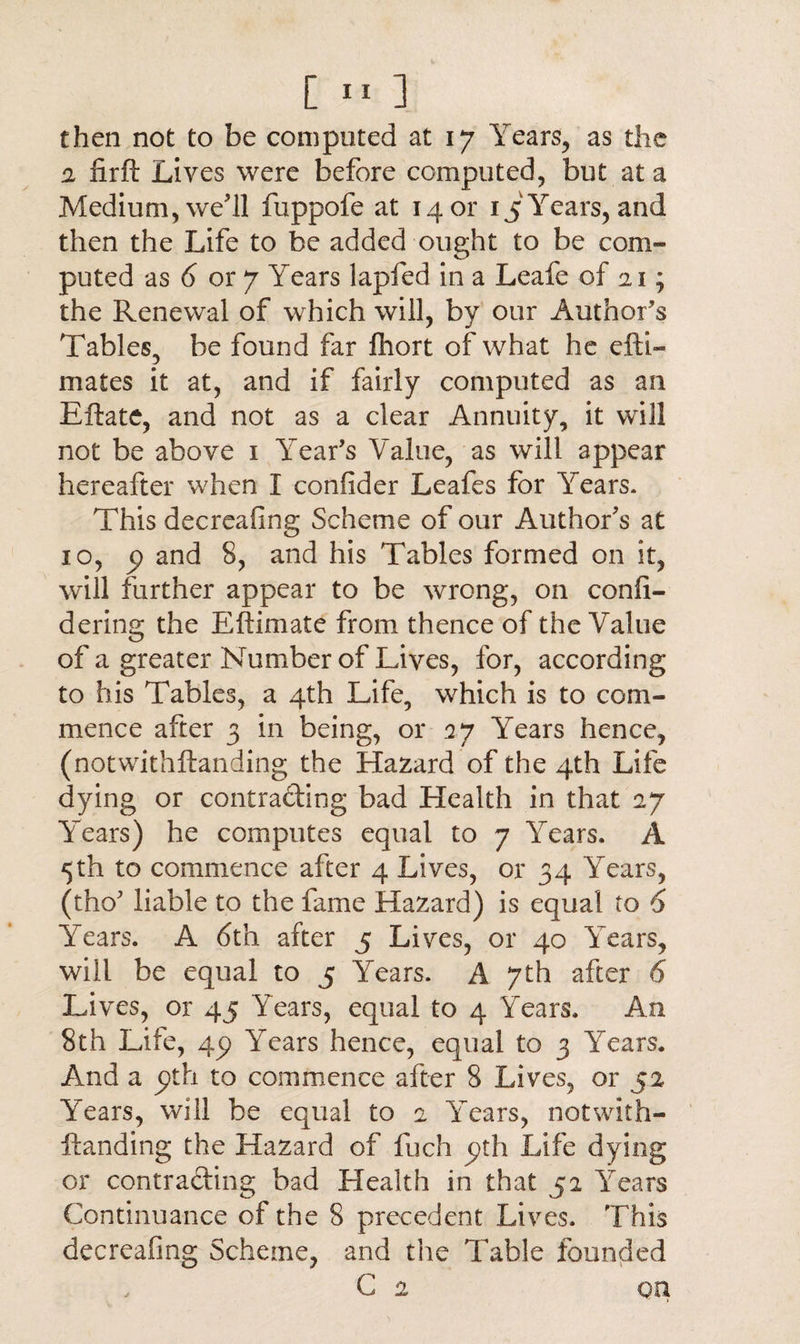 then not to be computed at 17 Years, as the 2 iirft Lives were before computed, but at a Medium, we’ll fuppofe at 1401' 15 Years, and then the Life to be added ought to be com¬ puted as 6 or 7 Years lapfed in a Leafe of 21; the Renewal of which will, by our Author's Tables, be found far fhort of what he efti- mates it at, and if fairly computed as an Eftate, and not as a clear Annuity, it will not be above 1 Year's Value, as will appear hereafter when I confider Leafes for Years. This decreafing Scheme of our Author's at 10, p and 8, and his Tables formed on it, will further appear to be wrong, on confi¬ de ring the Eftimate from thence of the Value of a greater Number of Lives, for, according to his Tables, a 4th Life, which is to com¬ mence after 3 in being, or 27 Years hence, (notwithftanding the Hazard of the 4th Life dying or contrading bad Health in that 27 Years) he computes equal to 7 Years. A 5th to commence after 4 Lives, or 34 Years, (tho' liable to the fame Hazard) is equal to 6 Years. A 6th after 5 Lives, or 40 Years, will be equal to 5 Years. A 7th after 6 Lives, or 45 Years, equal to 4 Years. An 8th Lite, 4p Years hence, equal to 3 Years. And a pth to commence after 8 Lives, or 52. Years, will be equal to 2 Years, notwith¬ ftanding the Hazard of fuch pth Life dying or contrading bad Health in that 52 Years Continuance of the 8 precedent Lives. This decreafing Scheme, and the Table founded C 2 on