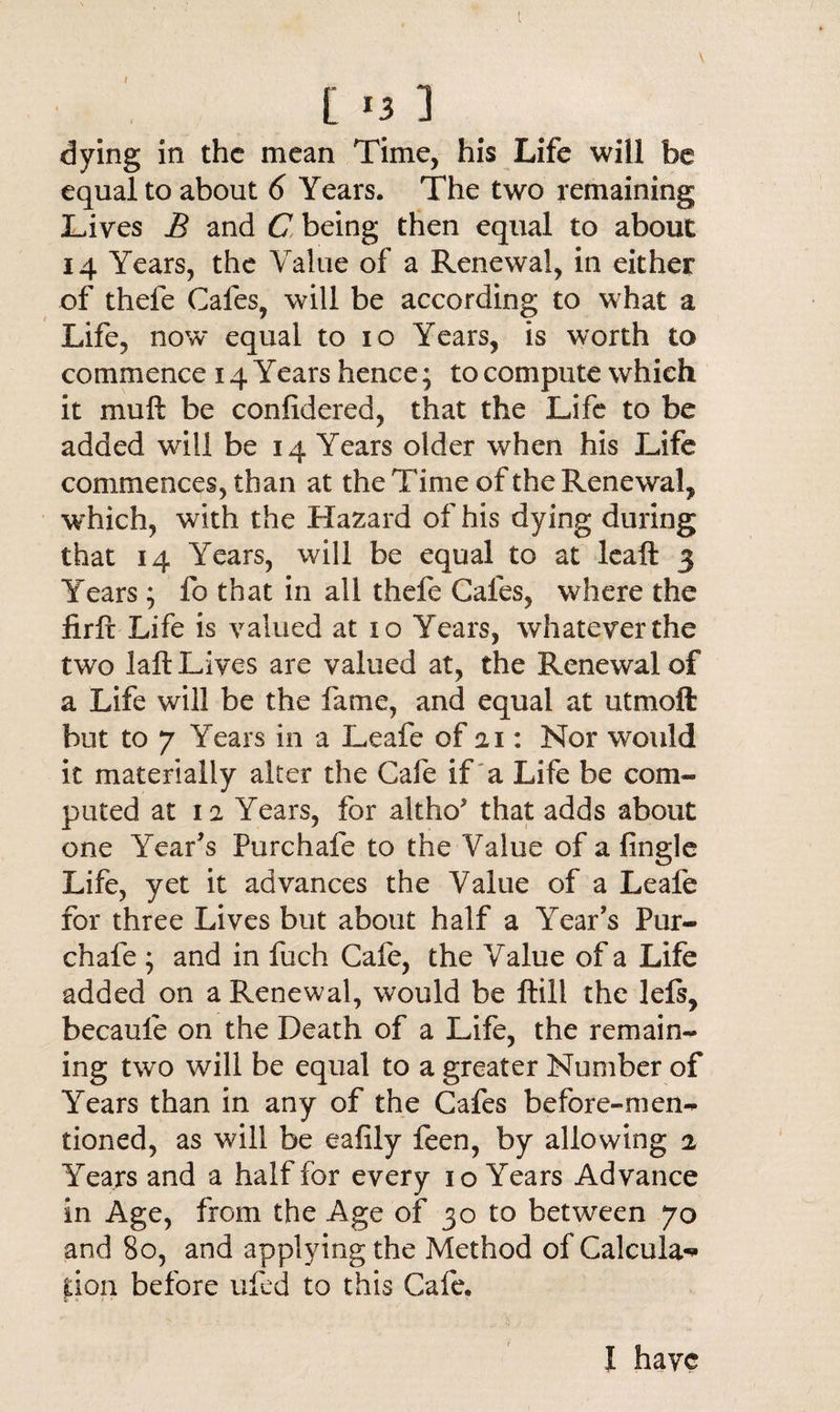 V [ *3 3 dying in the mean Time, his Life will be equal to about 6 Years. The two remaining Lives B and C being then equal to about 14 Years, the Value of a Renewal, in either of thefe Cafes, will be according to what a Life, now equal to io Years, is worth to commence 14 Years hence; to compute which it mu ft be confidered, that the Life to be added will be 14 Years older when his Life commences, than at the Time of the Renewal, which, with the Hazard of his dying during that 14 Years, will be equal to at leaft 3 Years ; fo that in all thefe Cafes, where the iirft Life is valued at 10 Years, whatever the two laft Lives are valued at, the Renewal of a Life will be the fame, and equal at utmoft but to 7 Years in a Leafe of 21: Nor would it materially alter the Cafe if a Life be com¬ puted at 11 Years, for altho' that adds about one Year's Pure hale to the Value of a fingle Life, yet it advances the Value of a Leafe for three Lives but about half a Year's Pur- chafe ; and in fuch Cafe, the Value of a Life added on a Renewal, would be ftill the lefs, becaule on the Death of a Life, the remain¬ ing two will be equal to a greater Number of Years than in any of the Cafes before-men¬ tioned, as will be eafily feen, by allowing % Years and a half for every 10 Years Advance in Age, from the Age of 30 to between 70 and 80, and applying the Method of Caleula-* lion before ufed to this Cafe. I have