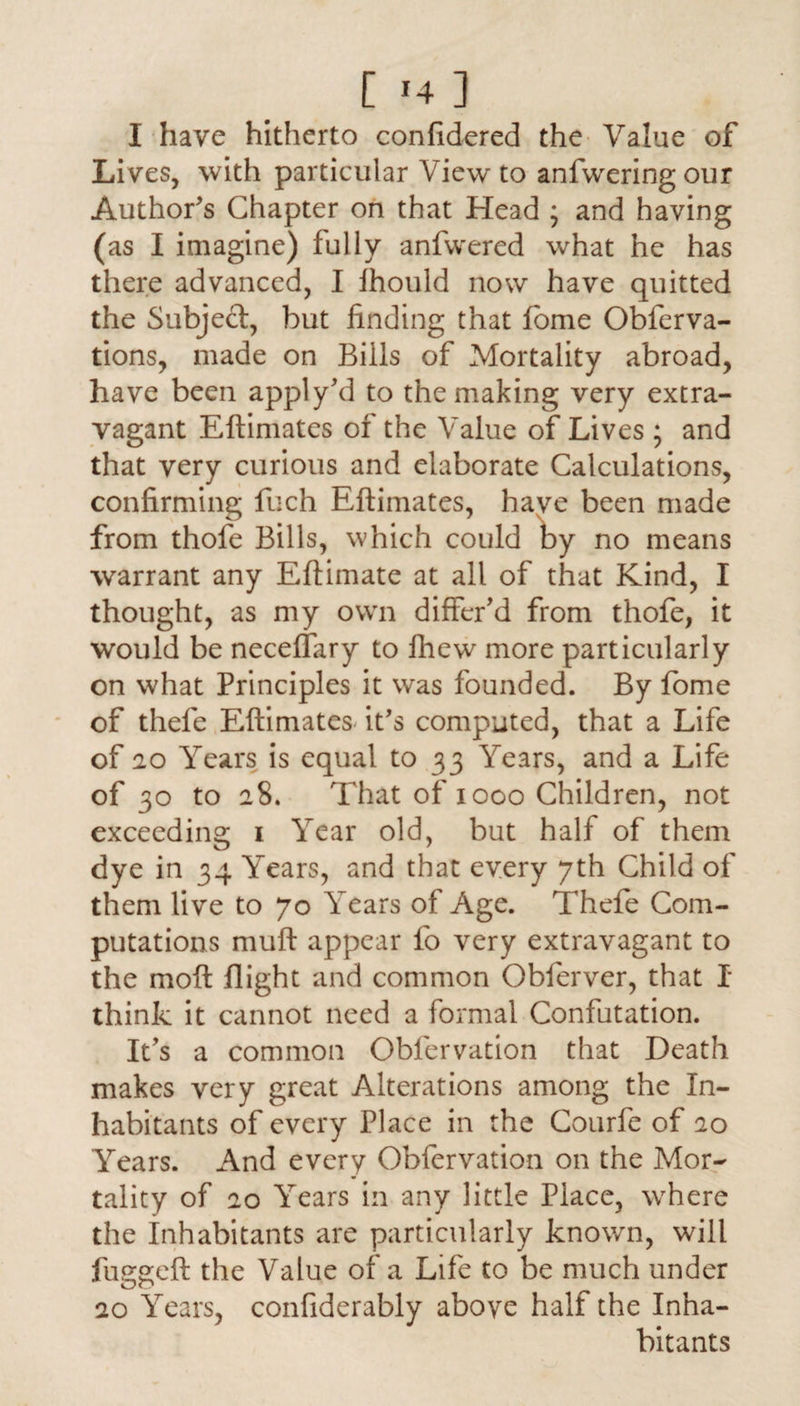 [ *4 ] I have hitherto confidered the Value of Lives, with particular View to anfweringour Author's Chapter on that Head ; and having (as I imagine) fully anfwered what he has there advanced, I Ihould now have quitted the Subject, but finding that fbme Obferva- tions, made on Bills of Mortality abroad, have been apply'd to the making very extra¬ vagant Eftimates of the Value of Lives ; and that very curious and elaborate Calculations, confirming fuch Eftimates, haye been made from thofe Bills, which could by no means warrant any Eftimate at all of that Kind, I thought, as my own differ'd from thofe, it would be neceflary to fhew more particularly on what Principles it was founded. By fome of thefe Eftimates it's computed, that a Life of 20 Years is equal to 33 Years, and a Life of 30 to 28. That of 1000 Children, not exceeding 1 Year old, but half of them dye in 34 Years, and that every 7th Child of them live to 70 Years of Age. Thefe Com¬ putations muft appear fo very extravagant to the moft flight and common Obferver, that I think it cannot need a formal Confutation. It's a common Obfervation that Death makes very great Alterations among the In¬ habitants of every Place in the Courfe of 20 Years. And every Obfervation on the Mor¬ tality of 20 Years in any little Place, where the Inhabitants are particularly known, will fuggeft the Value of a Life to be much under 20 Years, confiderably above half the Inha¬ bitants