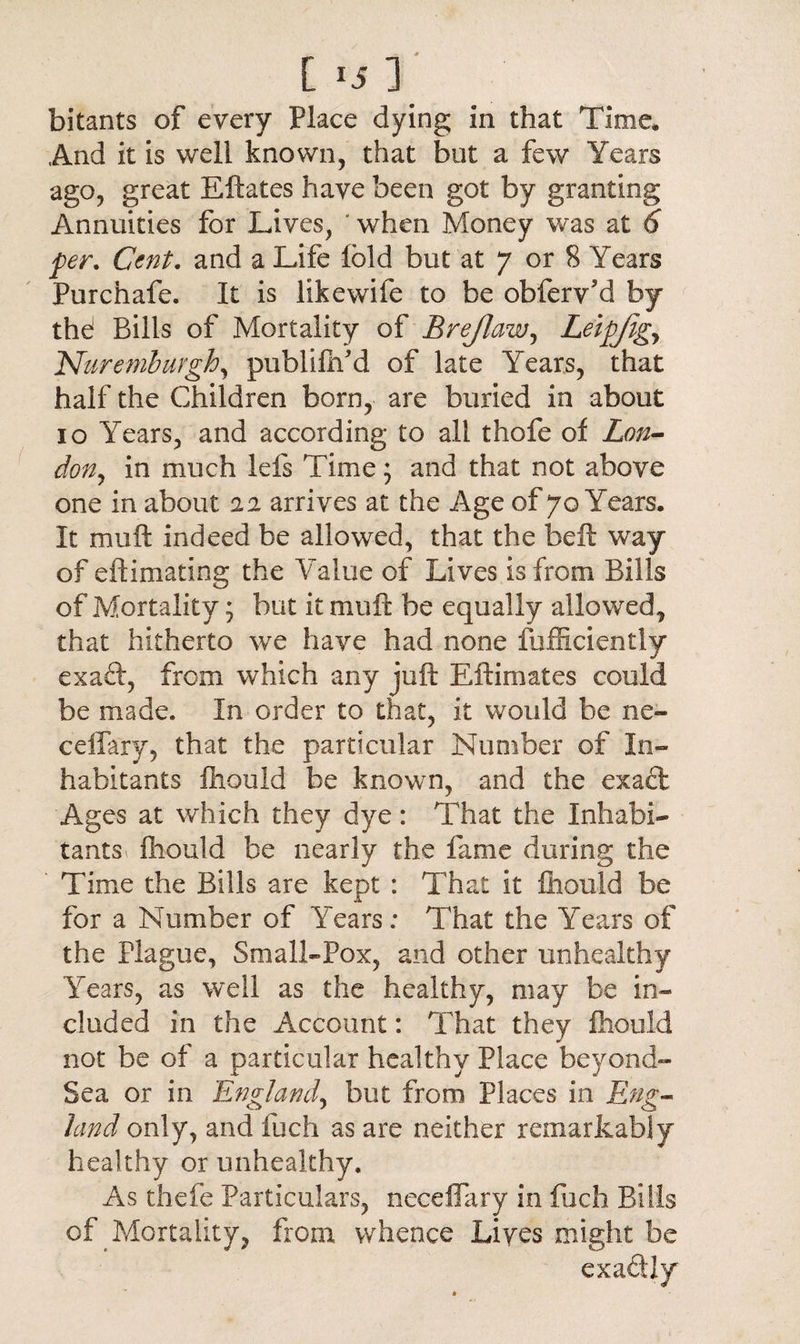 [ *5 ] bitants of every Place dying in that Time* And it is well known, that but a few Years ago, great Eftates have been got by granting Annuities for Lives, ' when Money was at 6 per. Cent. and a Life Ibid but at 7 or 8 Years Purchafe. It is likewife to be obferv’d by thd Bills of Mortality of Brejlaw, Leipjig, .'Nuremburgh, publiftfd of late Years, that half the Children born, are buried in about 10 Years, and according to all thofe of Lon¬ don, in much lefs Time; and that not above one in about 0.2 arrives at the Age of 70 Years. It mu ft indeed be allowed, that the heft way of eftimating the Value of Lives is from Bills of Mortality; but it muft be equally allowed, that hitherto we have had none fufficiently exaft, from which any juft Eftimates could be made. In order to that, it would be ne~ ceffary, that the particular Number of In¬ habitants fhould be known, and the exaft Ages at which they dye: That the Inhabi¬ tants fhould be nearly the fame during the ' Time the Bills are kept : That it fhould be for a Number of Years; That the Years of the Plague, Small-Pox, and other unhealthy Years, as well as the healthy, may be in¬ cluded in the Account: That they fhould not be of a particular healthy Place beyond- Sea or in England, but from Places in Eng¬ land only, and fuch as are neither remarkably healthy or unhealthy. As thefe Particulars, neceflary in fuch Bills of Mortality, from whence Lives might be exactly
