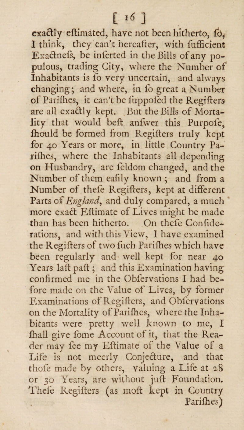 cxaftly eftimated, have not been hitherto, fb, I think, they can't hereafter, with fufficient Exa&nefs, be inferted in the Bills of any po¬ pulous, trading City, where the Number of Inhabitants is fb very uncertain, and always changing; and where, in fo great a Number of Parifhes, it can’t be fuppofed the Regifters are all exa&ly kept. But the Bills of Morta¬ lity that would belt anlvver this Purpofe, fhould be formed from Regifters truly kept for 40 Years or more, in little Country Pa¬ rifhes, where the Inhabitants all depending on Husbandry, are feldom changed, and the Number of them eafily known ; and from a Number of thefe Regifters, kept at different Parts of England, and duly compared, a much more exad Eftimate of Lives might be made than has been hitherto. On thefe Confide- rations, and with this View, 1 have examined the Regifters of two luch Parifhes which have been regularly and well kept for near 40 Years laft paft ; and this Examination having confirmed me in the Obfervations I had be¬ fore made on the Value of Lives, by former Examinations of Regifters, and Obfervations on the Mortality of Parifhes, where the Inha¬ bitants were pretty wrell known to me, I fhall give iome Account of it, that the Rea¬ der may fee my Eftimate of the Value of a Life is not meerly Conjefture, and that thole made by others, valuing a Life at 28 or 30 Years, are without juft Foundation. Thefe Regifters (as molt kept in Country Parifhes)