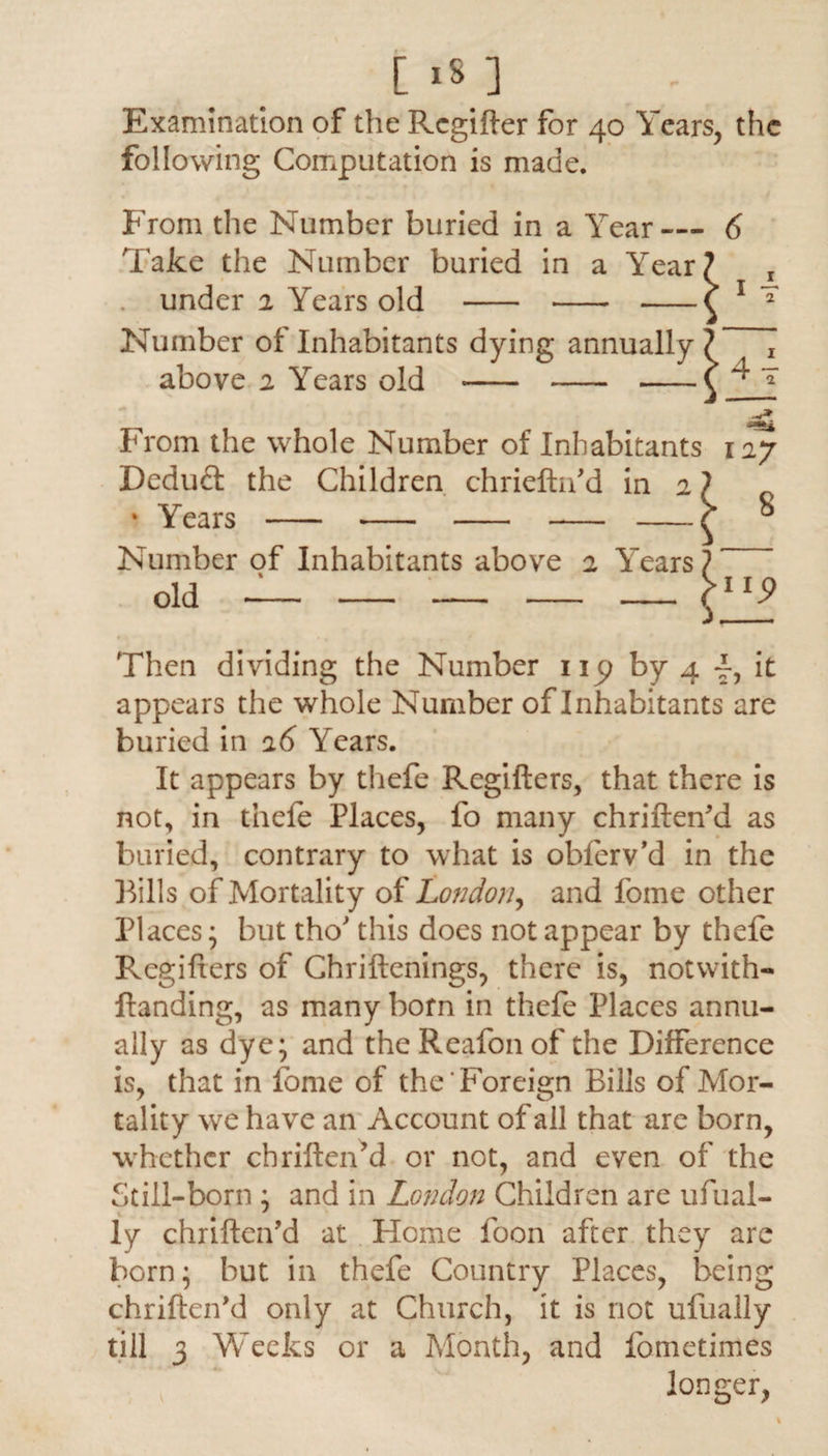 [ 181 Examination of the Rcgifter for 40 Years, the following Computation is made. From the Number buried in a Year — Take the Number buried in a Year, . under 2 Years old - - -1 Number of Inhabitants dying annually i above 2 Years old - - -1 From the whole Number of Inhabitants Dedud the Children chriefhf d in 2 \ * Years - - - - -< Number of Inhabitants above 2 Years' old - - - - - , •as* 127 8 up Then dividing the Number up by 4 -f-, it appears the whole Number of Inhabitants are buried in 26 Years. It appears by thefe Regifters, that there is not, in thefe Places, fo many chriftenM as buried, contrary to what is obferv’d in the Bills of Mortality of London, and fome other Places * but tho' this does not appear by thefe Regifters of Chriftenings, there is, notwith- Handing, as many born in thefe Places annu¬ ally as dye; and the Reafon of the Difference is, that in fome of the Foreign Bills of Mor¬ tality we have an Account of all that are born, whether chriften’d or not, and even of the Still-born ; and in London Children are ufual- ly chrifteifd at Home foon after they are born; but in thefe Country Places, being chrifteifd only at Church, it is not ufually till 3 Weeks or a Month, and fometimes longer,