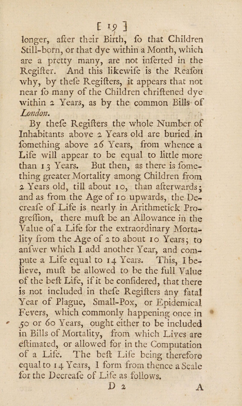 I is> 3 longer, after their Birth, fo that Children Still-born, or that dye within a Month, which are a pretty many, are not inferted in the Regifter. And this lifcewife is the Reafon why, by thefe Regifters, it appears that not near lb many of the Children chriftened dye within 2 Years, as by the common Bills of London. By theft Regifters the whole Number of Inhabitants above 2 Years old are buried in fomething above 2 6 Years, from whence a Life will appear to be equal to little more than 13 Years. But then, as there is fome¬ thing greater Mortality among Children from 2 Years old, till about 10, than afterwards; and as from the Age of 10 upwards, the De- creafe of Life is nearly in Arithmetick Pro- greffion, there muft be an Allowance in the Value of a Life for the extraordinary Morta¬ lity from the Age of 2 to about 10 Years; to anfwer which I add another Year, and com¬ pute a Life equal to 14 Years. This, I be¬ lieve, muft be allowed to be the full Value of the beft Life, if it be confidered, that there is not included in thefe Regifters any fatal Year of Plague, Small-Pox, or Epidemical Fevers, which commonly happening once in 50 or 60 Years, ought either to be included in Bills of Mortality, from which Li ves are eftimated, or allowed for in the Computation of a Life. The beft Life being therefore equal to 14 Years, I form from thence a Scale for the Decreafe of Life as follows. D 2 A