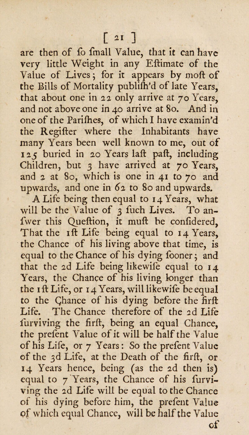 are then of fo fmall Value, that it can have very little Weight in any Eftimate of the Value of Lives; for it appears by moft of the Bills of Mortality publish'd of late Years, that about one in a a only arrive at 70 Years, and not above one in 40 arrive at 80. And in one of the Parifhes, of which I have examin’d the Regifter where the Inhabitants have many Years been well known to me, out of 125 buried in 20 Years laft paft, including Children, but 3 have arrived at 70 Years, and 2 at 80, which is one in 41 to 70 and upwards, and one in 62 to 80 and upwards, A Life being then equal to 14 Years, what will be the Value of 3 fuch Lives. To an- fvver this Queftion, it muft be confidered, That the 1 ft Life being equal to 14 Years, the Chance of his living above that time, is equal to the Chance of his dying fooner; and that the 2d Life being likewile equal to 14 Years, the Chance of his living longer than the 1 ft Life, or 14 Years, will like wife be equal to the Qhance of his dying before the firft Life. The Chance therefore of the 2d Life furviving the firft, being an equal Chance, the prefent Value of it will be half the Value of his Life, or 7 Years: So the prefent Value of the 3d Life, at the Death of the firft, or 14 Years hence, being (as the 2d then is) equal to 7'Years, the Chance of his furvi¬ ving the 2d Life will be equal to the Chance of his dying before him, the prefent Value of which equal Chance, will be half the Value of