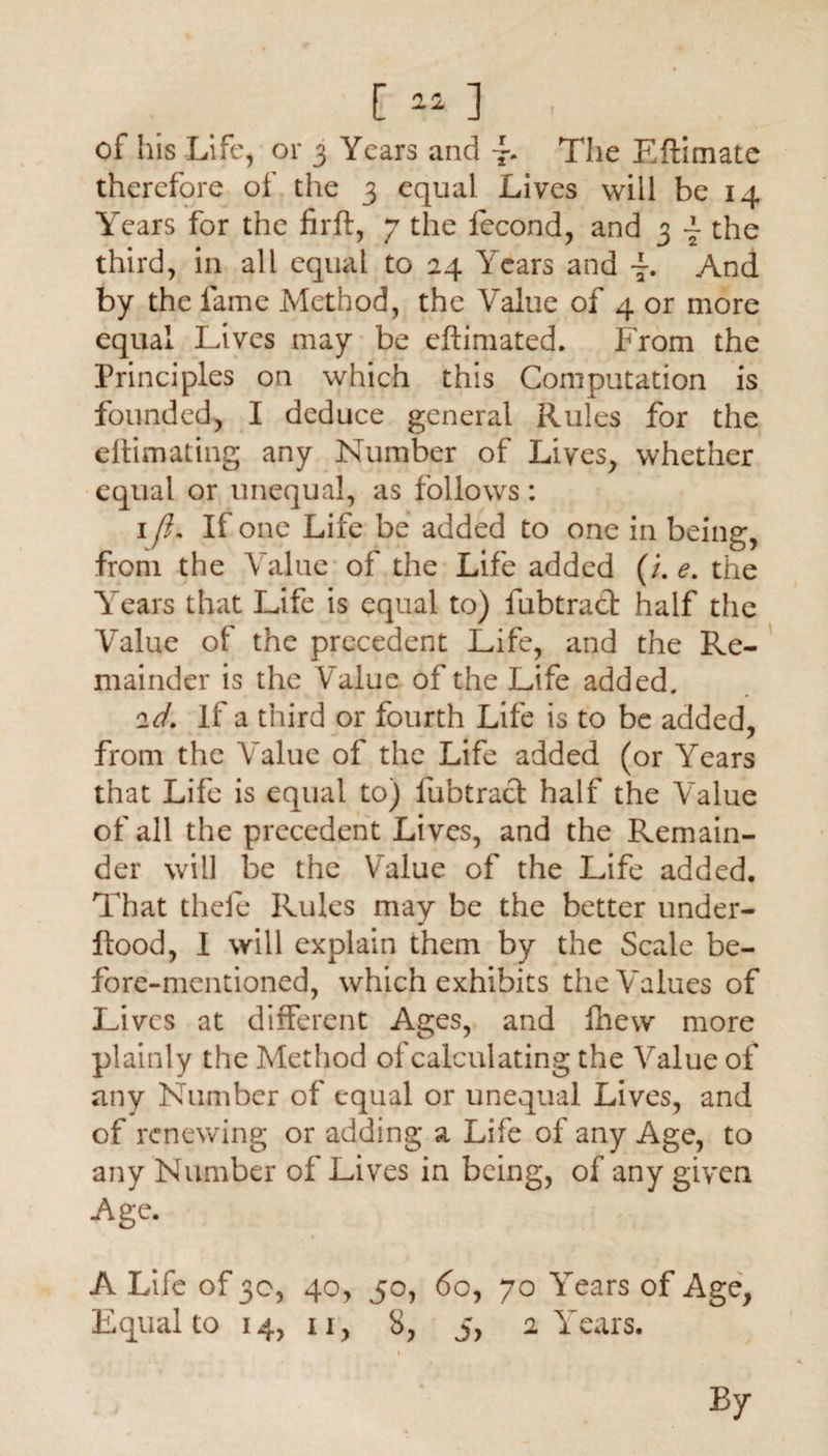 of his Life, or 3 Years and j-. The Eftimate therefore of the 3 equal Lives will be 14 Years for the firft, 7 the iecond, and 3 ~ the third, in all equal to 24 Years and And by the lame Method, the Value of 4 or more equal Lives may be eftimated. From the Principles on which this Computation is founded, I deduce general Rules for the ettimating any Number of Lives, whether equal or unequal, as follows: 1 fi. If one Life be added to one in being, from the Value of the Life added (/. e. the Years that Life is equal to) fubtrad half the Value of the precedent Life, and the Re¬ mainder is the Value of the Life added. 2d. If a third or fourth Life is to be added, from the Value of the Life added (or Years that Life is equal to) fubtrad half the Value of all the precedent Lives, and the Remain¬ der will be the Value of the Life added. That theie Rules may be the better under- ftood, I will explain them by the Scale be¬ fore-mentioned, which exhibits the Values of Lives at different Ages, and Ihew more plainly the Method of calculating the Value of any Number of equal or unequal Lives, and of renewing or adding a Life of any Age, to any Number of Lives in being, of any given Age. A Life of 30, 40, 50, 60, 70 Years of Age, Equal to 14, 11, 8, 5, 2 Years. By