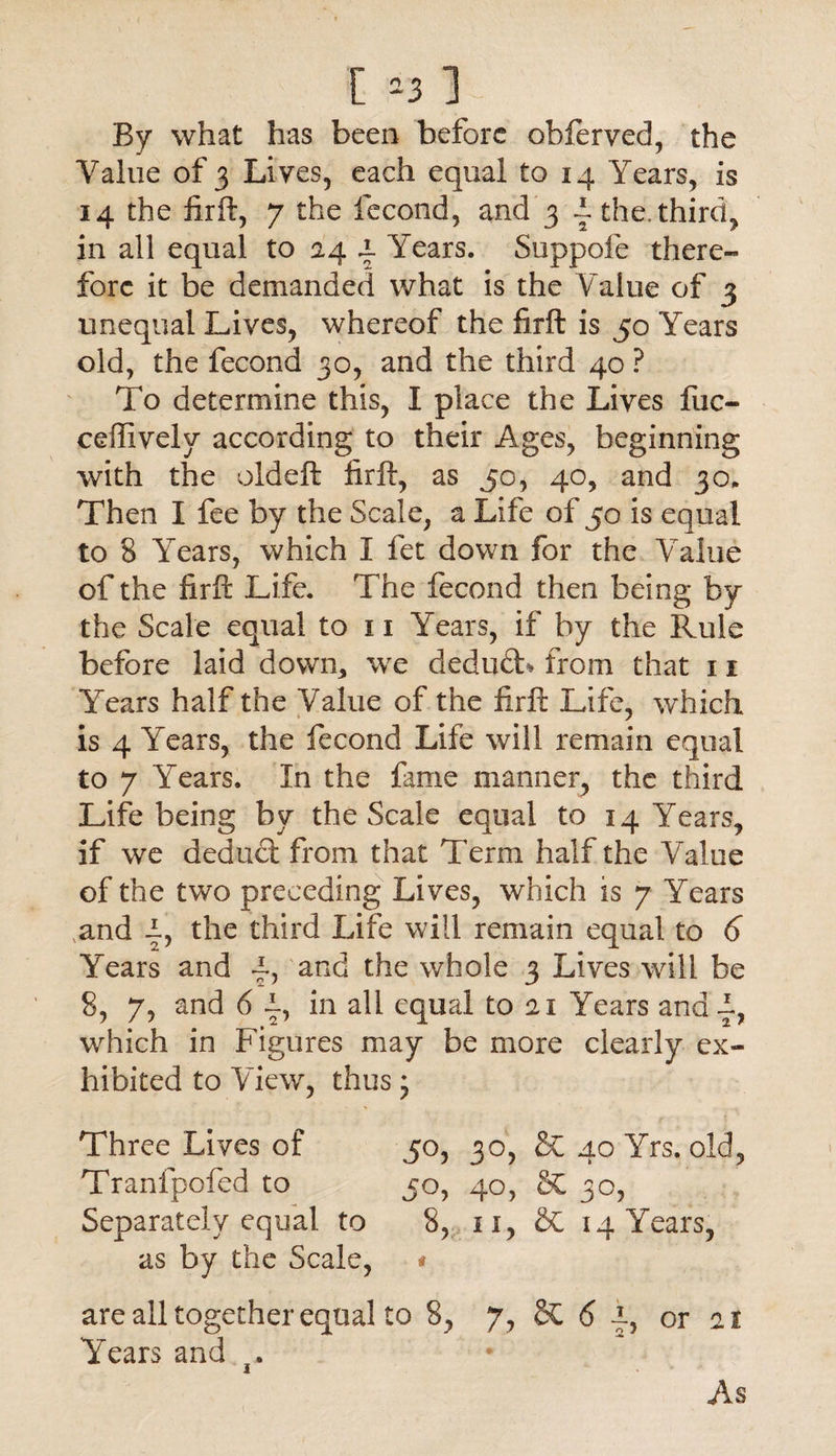 [ =3 ] By what has been before obferved, the Value of 3 Lives, each equal to 14 Years, is 14 the firft, 7 the fecond, and 3 i. the. third, in all equal to 24 a. Years. Suppofe there¬ fore it be demanded what is the Value of 3 unequal Lives, whereof the firft is 50 Years old, the fecond 30, and the third 40 ? To determine this, I place the Lives fuc- ceffively according to their Ages, beginning with the oldeft firft, as 50, 40, and 30. Then I fee by the Scale, a Life of 50 is equal to 8 Years, which I fet down for the Value of the firft Life. The fecond then being by the Scale equal to 11 Years, if by the Rule before laid down, we dedud* from that 11 Years half the Value of the firft Life, which is 4 Years, the fecond Life will remain equal to 7 Years. In the fame manner, the third Life being by the Scale equal to 14 Years, if we dedud from that Term half the Value of the two preceding Lives, which is 7 Years and |, the third Life will remain equal to 6 Years and 4> and the whole 3 Lives will be 8, 7, and 6 4, in all equal to 21 Years and d, which in Figures may be more clearly ex¬ hibited to View, thus * Three Lives of 50, 30, & 40 Yrs. old, Tranfpofed to 50, 40, & 30, Separately equal to 8, n, SC 14 Years, as by the Scale, * are all together equal to 8, 7, &C 6 4, or 21 YYars and As